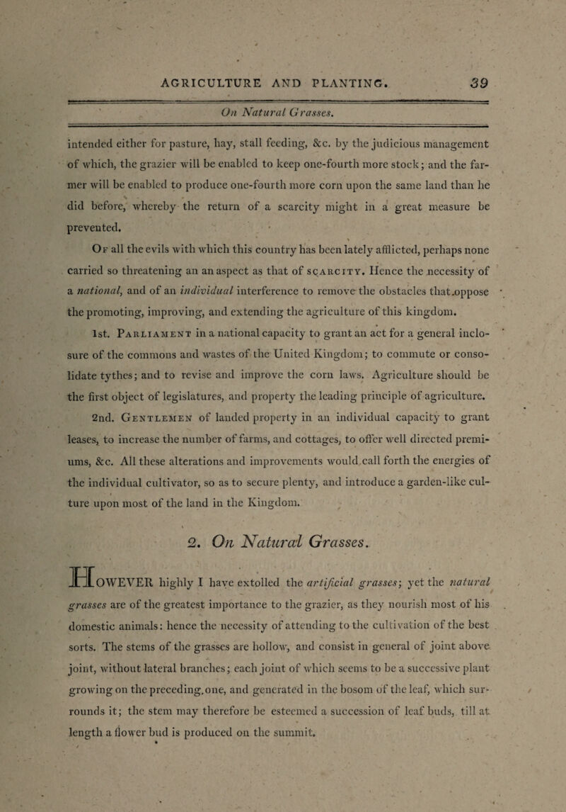 On Natural Grasses. intended either for pasture, liay, stall feeding, &c. by the judicious management of which, the grazier will be enabled to keep one-fourth more stock; and the far¬ mer will be enabled to produce one-fourth more corn upon the same land than he did before, whereby the return of a scarcity might in a great measure be prevented. ' % \ Of all the evils with which this country has been lately afflicted, perhaps none • 0 carried so threatening an an aspect as that of scarcity. Hence the necessity of a national, and of an individual interference to remove the obstacles tliat.oppose the promoting, improving, and extending the agriculture of this kingdom. 1st. Parliament in a national capacity to grant an act for a general inclo¬ sure of the commons and wastes of the United Kingdom; to commute or conso¬ lidate tythes; and to revise and improve the com laws. Agriculture should be the first object of legislatures, and property the leading principle of agriculture. 2nd. Gentlemen of landed property in an individual capacity to grant leases, to increase the number of farms, and cottages, to offer well directed premi¬ ums, See. All these alterations and improvements would.call forth the energies of the individual cultivator, so as to secure plenty, and introduce a garden-like cul- ture upon most of the land in the Kingdom. v , . t * % ^ 2. On Natural Grasses. HoWEVER highly I have extolled the artificial grasses; yet the natural grasses are of the greatest importance to the grazier, as they nourish most of his domestic animals: hence the necessity of attending to the cultivation of the best * % sorts. The stems of the grasses are hollow, and consist in general of joint above joint, without lateral branches; each joint of which seems to be a successive plant growing on the preceding, one, and generated in the bosom of the leaf, which sur¬ rounds it; the stem may therefore be esteemed a succession of leaf buds, till at length a flower bud is produced on the summit. 4