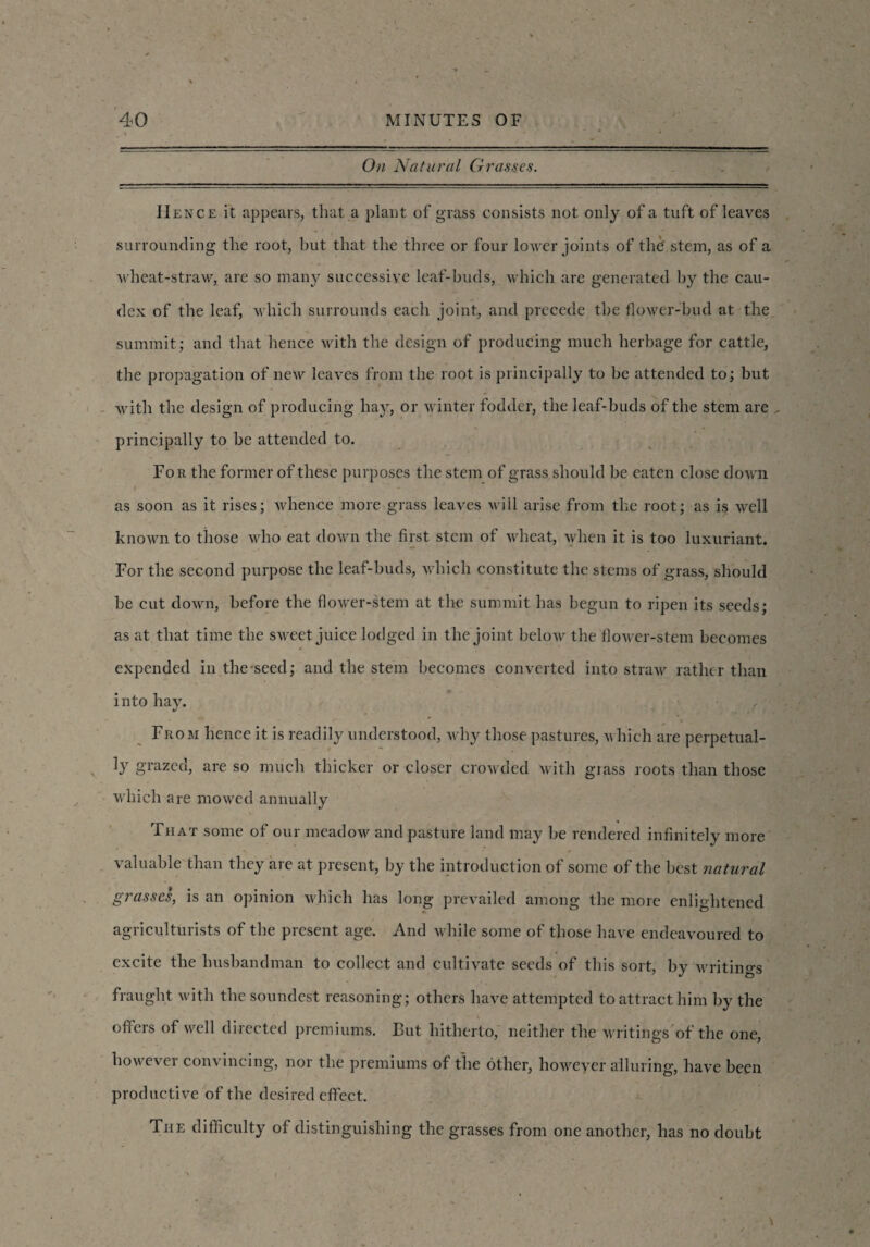 On Natural Grasses. II ence it appears, that a plant of grass consists not only of a tuft of leaves surrounding the root, but that the three or four lower joints of the' stem, as of a wheat-straw, are so many successive leaf-buds, which are generated by the cau- dex of the leaf, which surrounds each joint, and precede the flower-bud at the summit; and that hence with the design of producing much herbage for cattle, the propagation of new leaves from the root is principally to be attended to; but with the design of producing hay, or winter fodder, the leaf-buds of the stem are , principally to be attended to. For the former of these purposes the stem of grass should be eaten close down I • as soon as it rises; whence more grass leaves will arise from the root; as is well known to those who eat down the first stem of wheat, when it is too luxuriant. For the second purpose the leaf-buds, which constitute the stems of grass, should be cut down, before the flower-stem at the summit has begun to ripen its seeds; as at that time the sweet juice lodged in the joint below the flower-stem becomes expended in the seed; and the stem becomes converted into straw rather than into hay. From hence it is readily understood, why those pastures, which are perpetual¬ ly grazed, are so much thicker or closer crowded with grass roots than those which are mowed annually That some of our meadow and pasture land may be rendered infinitely more valuable than they are at present, by the introduction of some of the best natural grasses, is an opinion which has long prevailed among the more enlightened agriculturists of the present age. And while some of those have endeavoured to excite the husbandman to collect and cultivate seeds of this sort, by writings fraught with the soundest reasoning; others have attempted to attract him by the offers of well directed premiums. But hitherto, neither the writings of the one, however convincing, nor the premiums of the other, however alluring, have been productive of the desired effect. The difficulty of distinguishing the grasses from one another, has no doubt