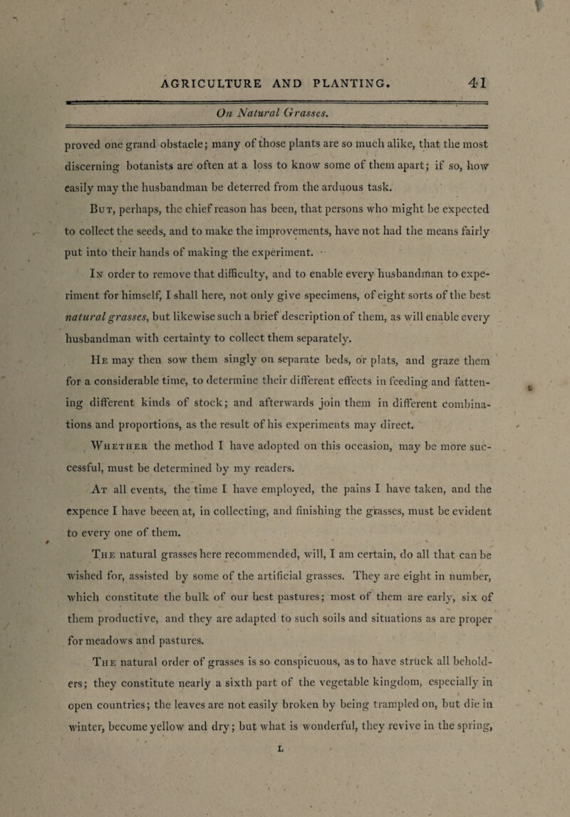 On Natural Grasses, proved one grand obstacle; many of those plants are so much alike, that the most discerning botanists are often at a loss to know some of them apart; if so, how easily may the husbandman be deterred from the arduous task. But, perhaps, the chief reason has been, that persons who might be expected to collect the seeds, and to make the improvements, have not had the means fairly put into their hands of making the experiment. - In order to remove that difficulty, and to enable every husbandman to expe¬ riment for himself, I shall here, not only give specimens, of eight sorts of the best natural grasses, but likewise such a brief description of them, as will enable every husbandman with certainty to collect them separately. He may then sow them singly on separate beds, or plats, and graze them for a considerable time, to determine their different effects in feeding arid fatten¬ ing different kinds of stock; and afterwards join them in different combina¬ tions and proportions, as the result of his experiments may direct. Whether the method I have adopted on this occasion, may be more suc¬ cessful, must be determined by my readers. At all events, the time I have employed, the pains I have taken, and the expence I have beeen at, in collecting, and finishing the grasses, must be evident to every one of them. , * • * * „ % • y The natural grasses here recommended, will, I am certain, do all that can be wished for, assisted by some of the artificial grasses. They are eight in number, which constitute the bulk of our best pastures; most of them are early, six of them productive, and they are adapted to such soils and situations as are proper for meadows and pastures. The natural order of grasses is so conspicuous, as to have struck all behold¬ ers; they constitute nearly a sixth part of the vegetable kingdom, especially in . ■ \ I open countries; the leaves are not easily broken by being trampled on, but die in winter, become yellow and dry; but what is wonderful, they revive in the spring,