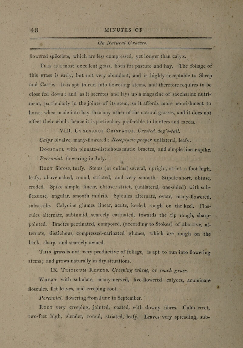 On Natural Grasses. _--------- ■ - ■ - ---- .. .. i i ii V ' f • flowered spikelets, which are less compressed, yet longer than calyx. This is a most excellent grass, both for pasture and hay. The foliage of this grass is early, but not very abundant, and is highly acceptable to Sheep f \ » / i t- | and Cattle. It is apt to run into flowering stems, and therefore requires to be close fed down; and as it secretes and lays up a magazine of saccharine nutri¬ ment, particularly in the joints of its stem, so it affords more nourishment to horses when made into hay than any other of the natural grasses, and it does not affect their wind: hence it is particulary preferable to hunters ancl racers. - VIII. Cynosu.rus Crist at us. Crested, dog's-tail. Calyx bivalve, many-flowered; Receptacle proper unilateral, leafy. DoGSTArL with pinnate-distichous mutic bractes, and simple linear spike. Perennial, flowering in July. Root fibrose, turfy. Stems (or culms) several, upright, strict, a foot high, leafy, above naked, round, striated, and very smooth. Stipule short, obtuse, eroded. Spike simple, linear, obtuse,- strict, (unilateral, one-sided) with sub- flexuose, angular, smooth midrib. Spicules alternate, ovate, many-flowered, subsessile. Calycine glumes linear, acute, keeled, rough on the keel. Flos- cules alternate, subtumid, scarcely carinated, towards the tip rough, sharp- pointed. Bractes pectinated, composed, (according to Stokes) of abortive, al¬ ternate, distichous, compressed-carinated glumes, which are rough on the back, sharp, and scarcely awned. This grass is not very productive of foliage, is apt to rim into flowering 4 V ' stems ; and grows naturally in dry situations. IX. Triticum Repens. Creeping wheat, or couch grass. Wheat with subulate, many-nerved, five-flowered calyces, acuminate floscules, flat leaves, and creeping root. , * Perennial, flowering from June to September. Root very creeping, jointed, coated, with downy fibres. Culm erect, two-feet high, slender, round, striated, leafy. Leaves very spreading, sub-