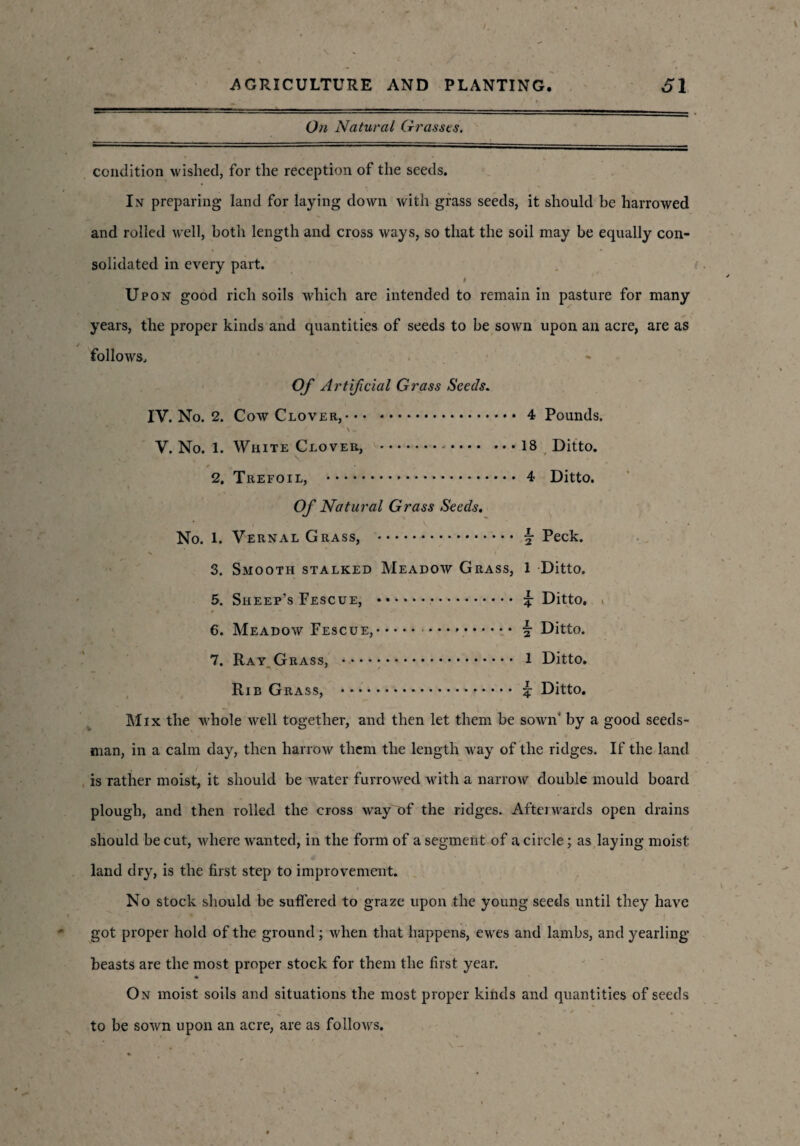 On Natural Grasses. condition wished, for the reception of the seeds. In preparing land for laying down with grass seeds, it should be harrowed and rolled well, both length and cross ways, so that the soil may be equally con¬ solidated in every part. ' # Upon good rich soils which are intended to remain in pasture for many years, the proper kinds and quantities of seeds to be sown upon an acre, are as follows. Of Artificial Grass Seeds. IV. No. 2. Cow Clover,.4 Pounds. ' \ , V. No. 1. White Clover, .-.18 Ditto. 2. Trefoil, . 4 Ditto. Of Natural Grass Seeds. No. 1. Vernal Grass, . §• Peck. 3. Smooth stalked Meadow Grass, 1 Ditto. 5. Sheep’s Fescue, . £ Ditto. . 6. Meadow Fescue,.. \ Ditto. 7. Ray Grass, . 1 Ditto. Rib Grass, . £ Ditto. Mix the whole well together, and then let them be sown' by a good seeds¬ man, in a calm day, then harrow them the length way of the ridges. If the land . is rather moist, it should be water furrowed with a narrow double mould board plough, and then rolled the cross way of the ridges. Afterwards open drains should be cut, where wanted, in the form of a segment of a circle; as laying moist land dry, is the first step to improvement. No stock should be suffered to graze upon the young seeds until they have got proper hold of the ground; when that happens, ewes and lambs, and yearling beasts are the most proper stock for them the first year. On moist soils and situations the most proper kinds and quantities of seeds to be sown upon an acre, are as follows.