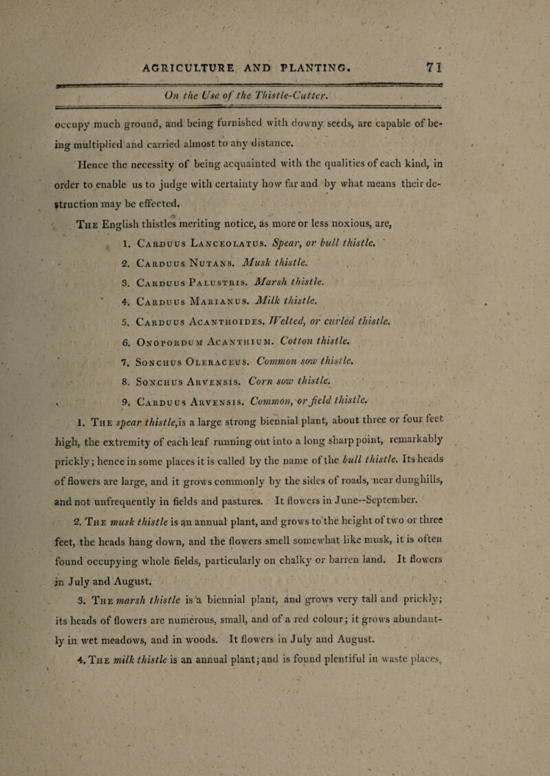 On the Use. of the Thistle-Cutter. occupy much ground, and being furnished with downy seeds, are capable of be- % ^ , ‘ ing multiplied and carried almost to any distance. Hence the necessity of being acquainted with the qualities of each kind, in order to enable us to judge with certainty how far and by what means their de¬ struction may be effected. The English thistles meriting notice, as more or less noxious, are, 1. Car.duus Lanceolatus. Spear, or bull thistle. 2. Carduus Nutans. Musk thistle. 3. Carduus Palustris. Marsh thistle. ' 4. Carduus Marian us. Milk thistle. 5. Carduus Acantiioides. Welted, or curled thistle. 6. Onopordum Acanthium. Cotton thistle. 7. Sonchus Oleraceus. Common sow thistle. 8. Sonchus Arvensis. Corn sow thistle. s . 9. Carduus Arvensis. Common, or field thistle. _■ | i 1. The spear thistle,is a large strong biennial plant, about three or four feet high, the extremity of each leaf running out into a long sharp point, remarkably prickly; hence in some places it is called by the name of the bull thistle. Its heads of flowers are large, and it grows commonly by the sides of roads, near dunghills, and not unfrequently in fields and pastures. It flowers in June—September. 2. The musk thistle is 411 annual plant, and grows to the height of two or three feet, the heads hang down, and the flowTers smell somewhat like nmsk, it is often found occupying whole fields, particularly on chalky or barren land. It flowers in July and August. 1 - . 3. The marsh thistle is a biennial plant, and grows very tali and prickly; its heads of flowers are numerous, small, and of a red colour; it grows abundant¬ ly in wet meadows, and in woods. It flowers in July and August. 4. The milk thistle is an annual plant; and is found plentiful in waste places,