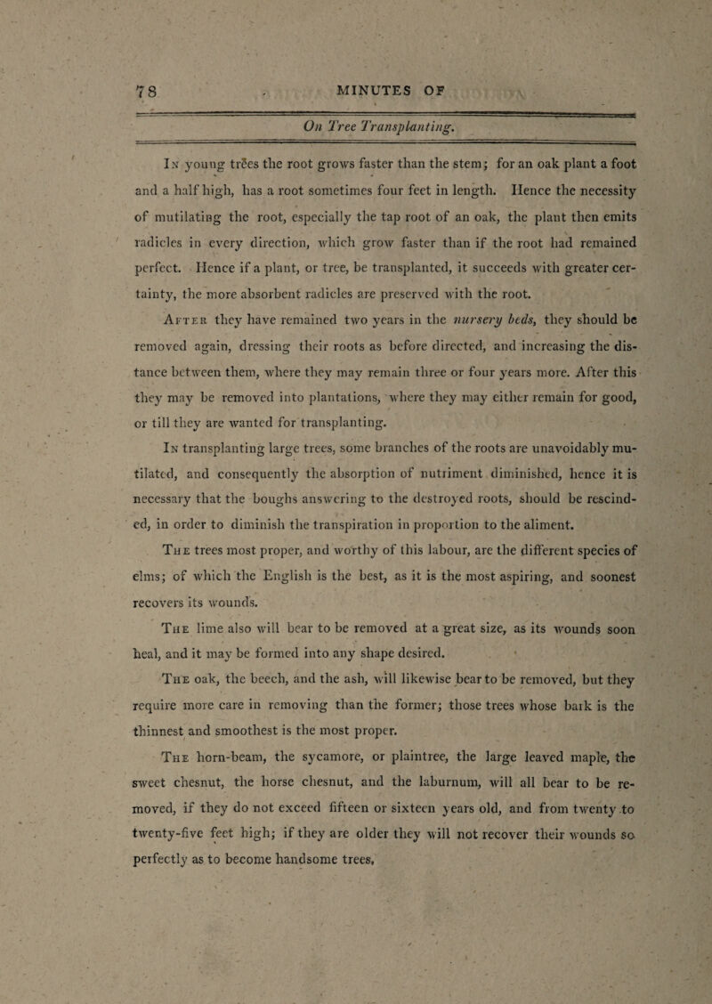 On Tree Transplanting. In young trees tlie root grows faster than the stem; for an oak plant a foot and a half high, has a root sometimes four feet in length. Hence the necessity of mutilating the root, especially the tap root of an oak, the plant then emits radicles in every direction, which grow faster than if the root had remained perfect. Hence if a plant, or tree, be transplanted, it succeeds with greater cer¬ tainty, the more absorbent radicles are preserved with the root. After they have remained two years in the nursery beds, they should be removed again, dressing their roots as before directed, and increasing the dis¬ tance between them, where they may remain three or four years more. After this they may be removed into plantations, where they may either remain for good, ■, _ > or till they are wanted for transplanting. In transplanting large trees, some branches of the roots are unavoidably mu¬ tilated, and consequently the absorption of nutriment diminished, hence it is necessary that the boughs answering to the destroyed roots, should be rescind¬ ed, in order to diminish the transpiration in proportion to the aliment. The trees most proper, and worthy of this labour, are the different species of elms; of which the English is the best, as it is the most aspiring, and soonest - .* * recovers its wounds. The lime also will bear to be removed at a great size, as its wounds soon heal, and it may be formed into any shape desired. The oak, the beech, and the ash, will likewise bear to be removed, but they require more care in removing than the former; those trees whose bark is the thinnest and smoothest is the most proper. The horn-beam, the sycamore, or plaintree, the large leaved maple, the sweet chesmit, the horse chesnut, and the laburnum, will all bear to be re¬ moved, if they do not exceed fifteen or sixteen years old, and from twenty to twenty-five feet high; if they are older they will not recover their wounds so perfectly as to become handsome trees.