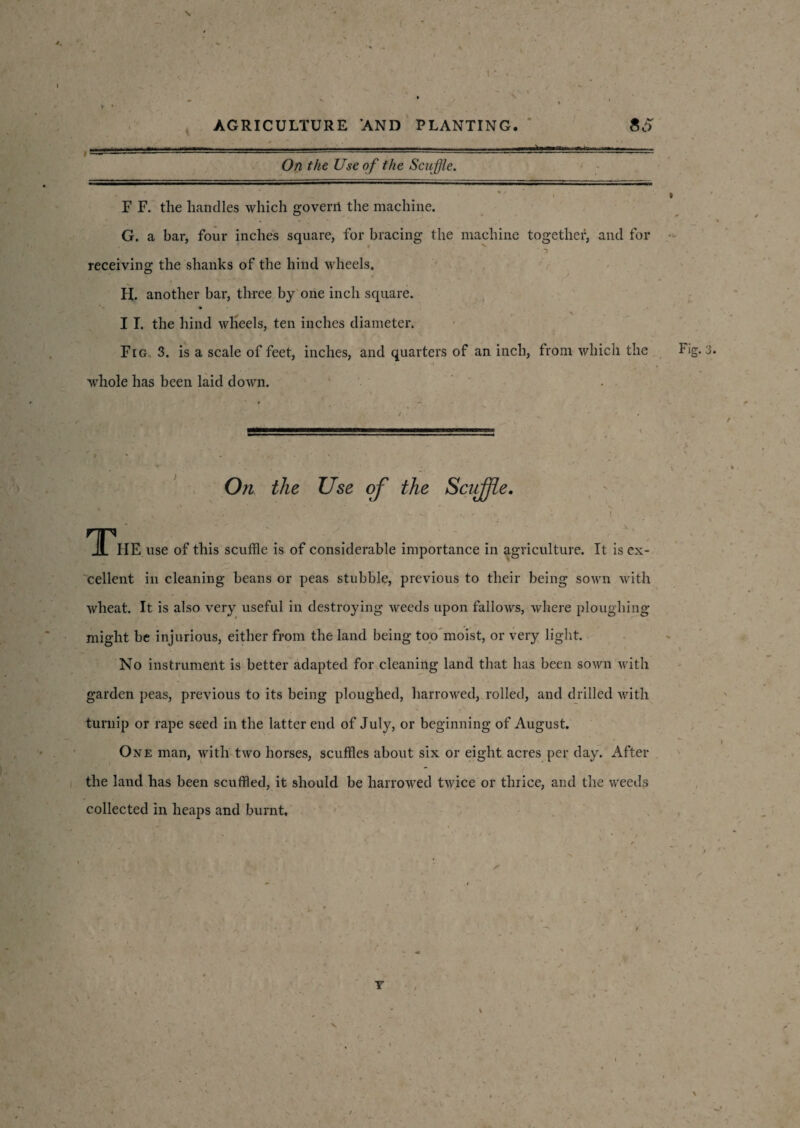 ...-. ■ .. . . —HT,.- - On the Use of the Scuffle. * • r F F. the handles which goverii the machine. G. a bar, four inches square, for bracing the machine together, and for receiving the shanks of the hind wheels. H. another bar, three by one inch square. I I. the hind wheels, ten inches diameter. Fig. 3. is a scale of feet, inches, and quarters of an inch, from which the whole has been laid down. On the Use of the Scirffle. The use of this scuffle is of considerable importance in agriculture. It is ex¬ cellent in cleaning beans or peas stubble, previous to their being sown with wheat. It is also very useful in destroying weeds upon fallows, where ploughing might be injurious, either from the land being too moist, or very light. No instrument is better adapted for cleaning land that has been sown with garden peas, previous to its being ploughed, harrowed, rolled, and drilled with turnip or rape seed in the latter end of July, or beginning of August. One man, with two horses, scuffles about six or eight acres per day. After the land has been scuffled, it should be harrowed twice or thrice, and the weeds collected in heaps and burnt. Fig. 3 Y