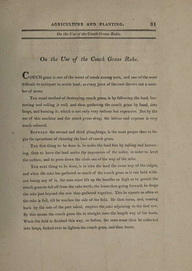 On the Use of the Couch Grass Rake. On the Use of the Couch Grass Rake. ^CyOUCH grass is one of the worst of weeds among corn, and one of the most difficult to extirpate in arable land; as every joint of the root throws out a num¬ ber of stems. The usual method of destroying couch grass, is by fallowing the land, har¬ rowing and rolling it well, and then gathering the couch grass by hand, into heaps, and burning it; which is not only very tedious but expensive. But by the use of this machine and the couch grass drag, the labour and expense is very much reduced. Between the second and third ploughings, is the most proper time to be¬ gin the operations of cleaning the land of couch grass. The first thing to be done is, to make the land fine by rolling and harrow- i ing, then to leave the land under the impression of the roller, in order to level the surface, and to press down the clods out of the way of the rake. The next thing to be done, is to rake the land the cross way of the ridges, and when the rake has gathered as much of the couch grass as it can hold with¬ out losing any of it, the man must lift up the handles so high as to permit the couch grass to fall off from the rake teeth; the horse then going forward, he drops, the rake just beyond the row thus gathered together. This he repeats as often as the rake is full, till he reaches the side of the field. He then turns, and, coming back by the side of the part raked, empties the,rake adjoining to the first row. By this means the couch grass lies in streight rows the length way of the lands. When the field is finished this way, or before, the rows must then be collected into heaps, forked over to lighten the. couch grass, and then burnt.