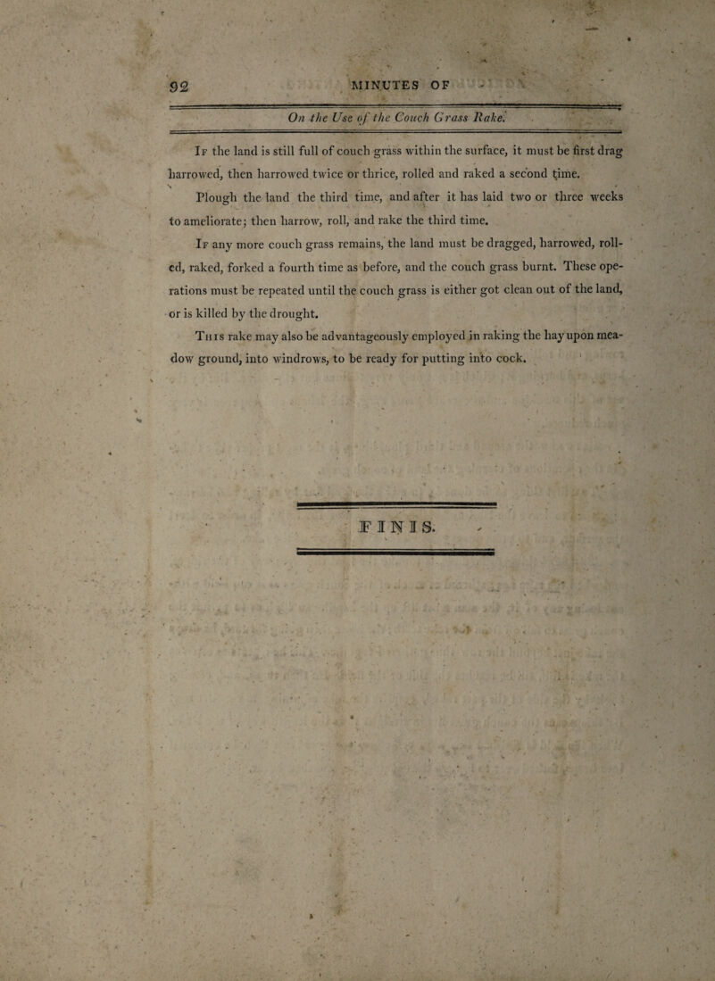 r\ v On the Use of the Couch Grass Rake. If the land is still full of couch grass within the surface, it must be first drag harrowed, then harrowed twice or thrice, rolled and raked a second time. N * ' Plough the land the third time, and after it has laid two or three weeks ■ » to ameliorate; then harrow, roll, and rake the third time. If any more couch grass remains, the land must be dragged, harrowed, roll¬ ed, raked, forked a fourth time as before, and the couch grass burnt. These ope¬ rations must be repeated until the couch grass is either got clean out of the land, or is killed by the drought. This rake may also be advantageously employed in raking the hay upon mea- . * A • dow ground, into windrows, to be ready for putting into cock. FINIS.