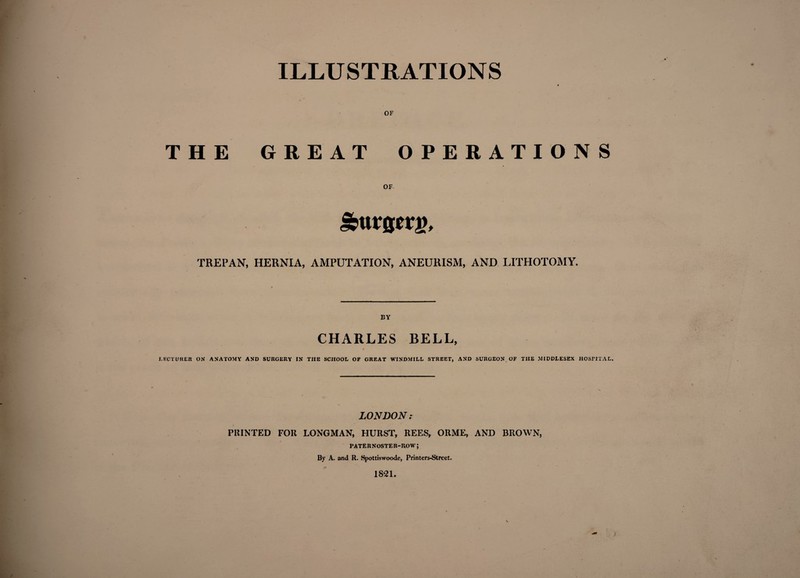 ILLUSTRATIONS OF THE GREAT OPERATIONS OF / &urscrj), TREPAN, HERNIA, AMPUTATION, ANEURISM, AND LITHOTOMY. BY CHARLES BELL, LECTURER ON ANATOMY AND SURGERY IN THE SCHOOL OF GREAT WINDMILL STREET, AND SURGEON OF TIIE MIDDLESEX HOSFITAL, LONDON? PRINTED FOR LONGMAN, HURST, REES, ORME, AND BROWN, PATE R NOSTE R-R,0 W ; By A. and R. Spottiswoode, Printers-Strcet. 1821.