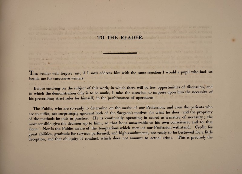 TO THE READER. The reader will forgive me, if I now address him with the same freedom I would a pupil who had sat beside me for successive winters. Before entering on the subject of this work, in which there will be few opportunities of discussion, and in which the demonstration only is to be made, I take the occasion to impress upon him the necessity of his prescribing strict rules for himself, in the performance of operations. * . ... r •* • The Public, who are so ready to determine on the merits of our Profession, and even the patients who are to suffer, are surprisingly ignorant both of the Surgeon’s motives for what he does, and the propriety of the methods he puts in practice. He is continually operating in secret as a matter of necessity ; the most sensible give the decision up to him ; so that he is answerable to his own conscience, and to that alone. Nor is the Public aware of the temptations which men of our Profession withstand. Credit for great abilities, gratitude for services performed, and high emoluments, are ready to be bestowed for a little deception, and that obliquity of conduct, which does not amount to actual crime. This is precisely the