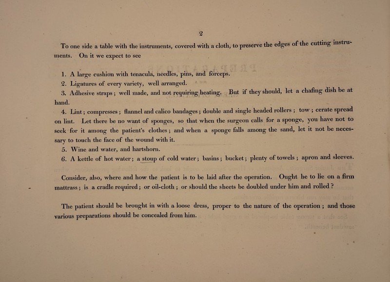 To one side a table with the instruments, covered with a cloth, to preserve the edges of the cutting inst ments. On it we expect to see 1. A large cushion with tenacula, needles, pins, and forceps. 2. Ligatures of every variety, well arranged. 3. Adhesive straps; well made, and not requiring heating. But if they should, let a chafing dish be at hand. 4. Lint; compresses ; flannel and calico bandages ; double and single headed rollers ; tow ; cerate spread on lint. Let there be no want of sponges, so that when the surgeon calls for a sponge, you have not to seek for it among the patient’s clothes ; and when a sponge falls among the sand, let it not be neces¬ sary to touch the face of the wound with it. 5. Wine and water, and hartshorn. 6. A kettle of hot water; a stoup of cold water; basins; bucket; plenty of towels ; apron and sleeves. Consider, also, where and how the patient is to be laid after the operation. Ought he to lie on a firm mattrass ; is a cradle required; or oil-cloth ; or should the sheets be doubled under him and rolled ? The patient should be brought in with a loose dress, proper to the nature of the operation ; and those various preparations should be concealed from him.
