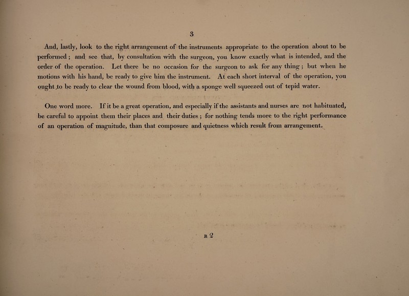 And, lastly, look to the right arrangement of the instruments appropriate to the operation about to be performed; and see that, by consultation with the surgeon, you know exactly what is intended, and the order of the operation. Let there be no occasion for the surgeon to ask for any thing ; but when he motions with his hand, be ready to give him the instrument. At each short interval of the operation, you ought jio be ready to clear the wound from blood, with a sponge well squeezed out of tepid water. \ N ' . -» One word more. If it be a great operation, and especially if the assistants and nurses are not habituated, be careful to appoint them their places and their duties ; for nothing tends more to the right performance of an operation of magnitude, than that composure and quietness which result from arrangement* c B 2