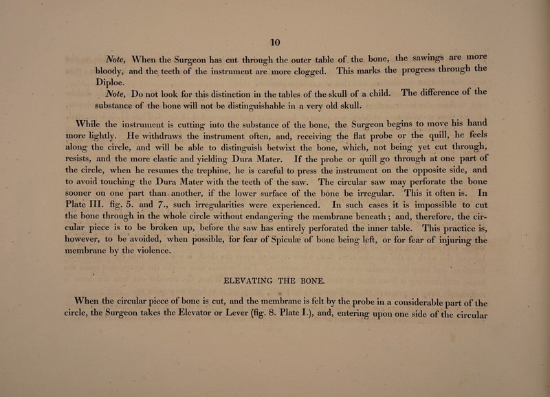 Note, When the Surgeon has cut through the outer table of the bone, the sawings are more bloody, and the teeth of the instrument are more clogged. This marks the progress through the Diploe. Note, Do not look for this distinction in the tables of the skull of a child. The difference of the substance of the bone will not be distinguishable in a very old skull. While the instrument is cutting into the substance of the bone, the Surgeon begins to move his hand more lightly. He withdraws the instrument often, and, receiving the flat probe or the quill, he feels along the circle, and will be able to distinguish betwixt the bone, which, not being yet cut through, resists, and the more elastic and yielding Dura Mater. If the probe or quill go through at one part of the circle, when he resumes the trephine, he is careful to press the instrument on the opposite side, and to avoid touching the Dura Mater with the teeth of the saw. The circular saw may perforate the bone sooner on one part than another, if the lower surface of the bone be irregular. This it often is. In Plate III. fig. 5. and 7-> such irregularities were experienced. In such cases it is impossible to cut the bone through in the whole circle without endangering the membrane beneath; and, therefore, the cir¬ cular piece is to be broken up, before the saw has entirely perforated the inner table. This practice is, however, to be avoided, when possible, for fear of Spiculse of bone being left, or for fear of injuring the membrane by the violence. ELEVATING THE BONE. When the circular piece of bone is cut, and the membrane is felt by the probe in a considerable part of the circle, the Surgeon takes the Elevator or Lever (fig. 8. Plate I.), and, entering upon one side of the circular