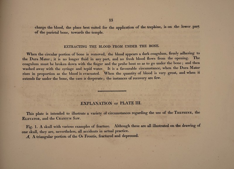 charge the blood, the place best suited for the application of the trephine, is on the lower part of the parietal bone, towards the temple. EXTRACTING THE BLOOD FROM UNDER THE BONE. 1 t' 1 i r ... • ’ \ / r , When the circular portion of bone is removed, the blood appears a dark coagulum, firmly adhering to the Dura Mater; it is no longer fluid in any part, and no fresh blood flows from the opening. The coagulum must be broken down with the finger and the probe bent so as to go under the bone; and then washed away with the syringe and tepid water. It is a favourable circumstance, when the Dura Mater rises in proportion as the blood is evacuated. When the quantity of blood is very great, and when it extends far under the bone, the case is desperate j the instances of recovery are few. EXPLANATION of PLATE III. This plate is intended to illustrate a variety of circumstances regarding the use of the Trephine, the Elevator, and the Cranium Saw. Fig. 1. A skull with various examples of fracture. Although these are all illustrated on the drawing of one skull, they are, nevertheless, all accidents in actual practice. A, A triangular portion of the Os Frontis, fractured and depressed.