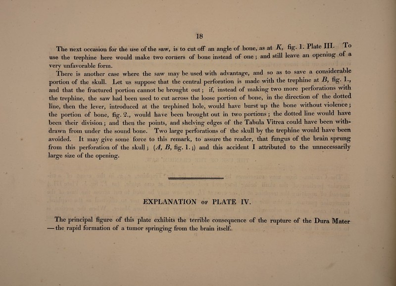 The next occasion for the use of the saw, is to cut off an angle of bone, as at K, fig- 1- Plate III- To use the trephine here would make two corners of bone instead of one ; and still leave an opening o a very unfavorable form. There is another case where the saw may be used with advantage, and so as to save a considerab e portion of the skull. Let us suppose that the central perforation is made with the trephine at B, fig. 1*? and that the fractured portion cannot be brought out; if, instead of making two more perforations with the trephine, the saw had been used to cut across the loose portion of bone, in the direction of the dotted line, then the lever, introduced at the trephined hole, would have burst up the bone without violence; the portion of bone, fig. 2., would have been brought out in two portions ; the dotted line would have been their division; and then the points, and shelving edges of the Tabula Vitrea could have been with¬ drawn from under the sound bone. Two large perforations of the skull by the trephine would have been avoided. It may give some force to this remark, to assure the reader, that fungus of the brain sprung from this perforation of the skull; [A, B, fig. 1.;) and this accident I attributed to the unnecessarily large size of the opening. EXPLANATION of PLATE IV. The principal figure of this plate exhibits the terrible consequence of the rupture of the Dura Mater • the rapid formation of a tumor springing from the brain itself.