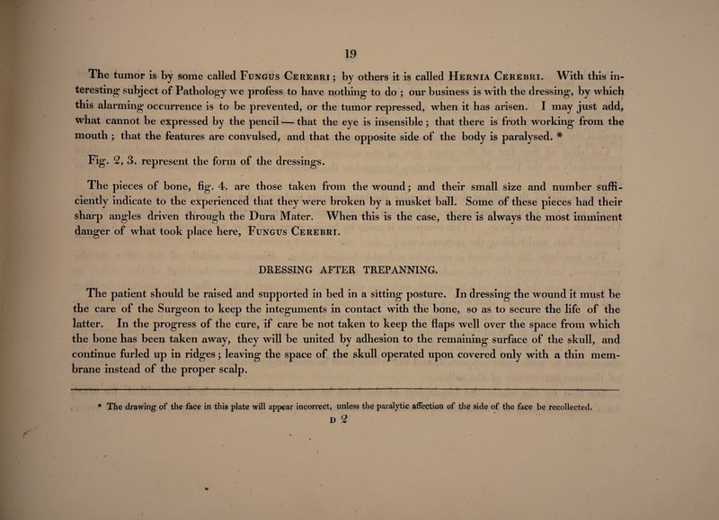 \ The tumor is by some called Fungus Cerebri ; by others it is called Hernia Cerebri. With this in¬ teresting1 subject of Pathology we profess to have nothing to do ; our business is with the dressing, by which this alarming occurrence is to be prevented, or the tumor repressed, when it has arisen. I may just add, what cannot be expressed by the pencil — that the eye is insensible; that there is froth working from the mouth ; that the features are convulsed, and that the opposite side of the body is paralysed. # Fig. 2, 3. represent the form of the dressings. The pieces of bone, fig. 4. are those taken from the wound; and their small size and number suffi¬ ciently indicate to the experienced that they were broken by a musket ball. Some of these pieces had their sharp angles driven through the Dura Mater. When this is the case, there is always the most imminent danger of what took place here, Fungus Cerebri. DRESSING AFTER TREPANNING. The patient should be raised and supported in bed in a sitting posture. In dressing the wound it must be the care of the Surgeon to keep the integuments in contact with the bone, so as to secure the life of the latter. In the progress of the cure, if care be not taken to keep the flaps well over the space from which the bone has been taken away, they will be united by adhesion to the remaining surface of the skull, and continue furled up in ridges; leaving the space of the skull operated upon covered only with a thin mem¬ brane instead of the proper scalp. * The drawing of the face in this plate will appear incorrect, unless the paralytic affection of the side of the face be recollected. D 2