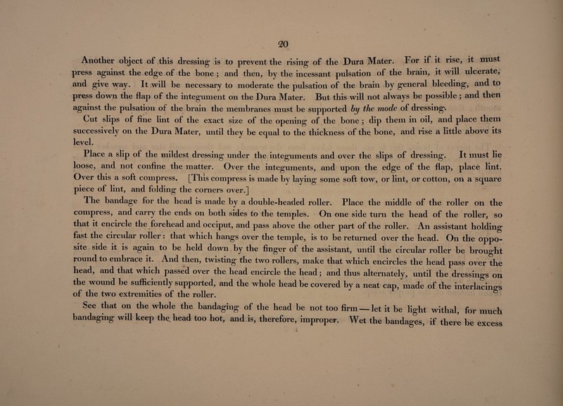 Another object of this dressing is to prevent the rising of the Dura Mater. For if it rise, it must press against the edge of the bone; and then, by the incessant pulsation of the brain, it will ulcerate, and give way. It will be necessary to moderate the pulsation of the brain by general bleeding, and to press down the flap of the integument on the Dura Mater. But this will not always be possible; and then against the pulsation of the brain the membranes must be supported by the mode of dressing*. Cut slips of fine lint of the exact size of the opening of the bone ; dip them in oil, and place them successively on the Dura Mater, until they be equal to the thickness of the bone, and rise a little above its level. Place a slip of the mildest dressing under the integuments and over the slips of dressing. It must lie loose, and not confine the matter. Over the integuments, and upon the edge of the flap, place lint. Over this a soft compress. [This compress is made by laying some soft tow, or lint, or cotton, on a square piece of lint, and folding the corners over.] The bandage for the head is made by a double-headed roller. Place the middle of the roller on the compress, and carry the ends on both sides to the temples. On one side turn the head of the roller, so that it encircle the forehead and occiput, and pass above the other part of the roller. An assistant holding fast the circular roller : that which hangs over the temple, is to be returned over the head. On the oppo¬ site side it is again to be held down by the finger of the assistant, until the circular roller be brought round to embrace it. And then, twisting the two rollers, make that which encircles the head pass over the head, and that which passed over the head encircle the head; and thus alternately, until the dressings on the wound be sufficiently supported, and the whole head be covered by a neat cap, made of the interlacings of the two extremities of the roller. See that on the whole the bandaging- of the head be not too firm — let it be light withal, for murh bandaging will keep the head too hot, and is, therefore, improper. Wet the bandages, if there be excess %