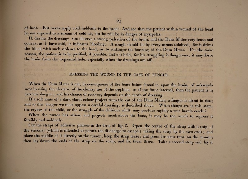 of heat. But never apply cold suddenly to the head: And see that the patient with a wound of the head be not exposed to a stream of cold air, for he will be in danger of erysipelas. If, during the dressing, you observe a strong pulsation of the brain, and the Dura Mater very tense and convex, as I have said, it indicates bleeding. A cough should be by every means subdued; for it drives the blood with such violence to the head, as to endanger the bursting of the Dura Mater. For the same reason, the patient is to be pacified, if possible, and not held; for his struggling is dangerous ; it may force the brain from the trepanned hole, especially when the dressings are off. # • 1 , f r < t 2 ** r . . 4 i A . * * l •• j ' i i DRESSING THE WOUND IN THE CASE OF FUNGUS. When the Dui a Mater is cut, in consequence of the bone being forced in upon the brain, of aukward- ness in using* the elevator, of the clumsy use of the trephine, or of the force internal, then the patient is in extreme danger ; and his chance of recovery depends on the mode of dressing. If a soft mass of a dark claret colour project from the cut of the Dura Mater, a fungus is about to rise ; and to this danger we must oppose a careful dressing, as described above. When things are in this state, the crying of the child, or the struggle of the delirious adult, may produce rapidly a true hernia cerebri. When the tumor has arisen, and projects much above the bone, it may be too much to repress it forcibly and suddenly. Cut the straps of adhesive plaister in the form of fig. 2. Open the centre of the strap with a snip of the scissars, (which is intended to permit the discharge to escape,) taking the strap by the two ends ; and place the middle of it directly on the tumor; keep the strap tense ; and press for some time on the tumor; then lay down the ends of the strap on the scalp, and fix them there. Take a second strap and lay it