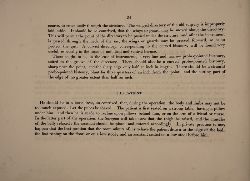 coarse, to enter easily through the stricture. The winged directory of the old surgery is impioperly laid aside. It should be so contrived, that the wings or guard may be moved along the diiectory. This will permit the point of the directory to be passed under the stricture, and after the instrument is passed through the neck of the sac, the wings or guards may be pressed forward, so as to protect the gut. A curved directory, corresponding to the curved bistoury, will be found very useful, especially in the cases of umbilical and ventral herniae. There ought to be, in the case of instruments, a very fine and narrow probe-pointed bistoury, suited to the groove of the directory. There should also be a curved probe-pointed bistoury, sharp near the point, and the sharp edge only half an inch in length. There should be a straight probe-pointed bistoury, blunt for three quarters of an inch from the point; and the cutting part of the edge of no greater extent than half an inch. THE PATIENT. He should be in a loose dress, so contrived, that, during the operation, the body and limbs may not be too much exposed. Let the pubes be shaved. The patient is first seated on a strong table, having a pillow under him ; and then he is made to recline upon pillows behind him, or on the arm of a friend or nurse. In the latter part of the operation, the Surgeon will take care that the thigh be raised, and the muscles of the belly relaxed; the assistant should be placed and tutored accordingly. In private practice it may happen that the best position that the room admits of, is to have the patient drawn to the edge of the bed; the feet resting on the floor, or on a low stool; and an assistant seated on a low stool before him.
