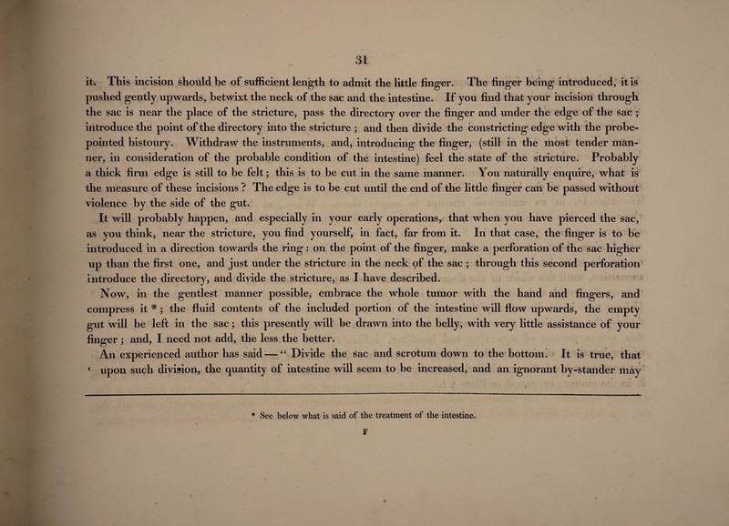 it. This incision should be of sufficient length to admit the little finger. The finger being* introduced, it is pushed gently upwards, betwixt the neck of the sac and the intestine. If you find that your incision through the sac is near the place of the stricture, pass the directory over the finger and under the edge of the sac ; introduce the point of the directory into the stricture ; and then divide the constricting edge with the probe- pointed bistoury. Withdraw the instruments, and, introducing the finger, (still in the most tender man¬ ner, in consideration of the probable condition of the intestine) feel the state of the stricture. Probably a thick firm edge is still to be felt; this is to be cut in the same manner. You naturally enquire, what is the measure of these incisions ? The edge is to be cut until the end of the little finger can be passed without violence by the side of the gut. It will probably happen, and especially in your early operations, that when you have pierced the sac, as you think, near the stricture, you find yourself, in fact, far from it. In that case, the finger is to be introduced in a direction towards the ring: on the point of the finger, make a perforation of the sac higher up than the first one, and just under the stricture in the neck of the sac ; through this second perforation introduce the directory, and divide the stricture, as I have described. Now, in the gentlest manner possible, embrace the whole tumor with the hand and fingers, and compress it * ; the fluid contents of the included portion of the intestine will flow upwards, the empty gut will be left in the sac; this presently will be drawn into the belly, with very little assistance of your finger; and, I need not add, the less the better. An experienced author has said—“ Divide the sac and scrotum down to the bottom i It is true, that 4 upon such division, the quantity of intestine will seem to be increased, and an ignorant by-stander may * See below what is said of the treatment of the intestine. F