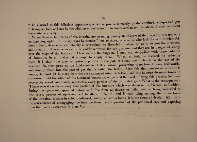 m ■N “ be alarmed at this fallacious appearance, which is produced merely by the confined, comp ^ “ being set free, and not by the addition of any more.” In contravention to this a vice, mus r p the matter correctly. „ • t n iv When three or four turns of the intestine are steaming among the fingers of the urgeon, 1 f an appalling sight “ to the ignorant by-stander,” but to those, especially, who look orwar to w lows. First, there is much difficulty in repressing the distended intestine, so as to expose t e s ric ure, and to cut it. The intestines must be rudely repressed for this purpose, and they are in anger o » over the edge of the bistoury. Then we see the Surgeon, I may say, struggling with t ese vo of intestine, in an ineffectual attempt to empty them. When, at last, he succeeds m re ucmg them, it is thus —he must compress a portion of the gut, at about two inches from the seat o t stricture: he must press up the fluid contents of this portion, preventing them from flowing backwards, and forcing them into the part of gut that is within the belly. After this first portion of intestine is empty, he must let in more from the over-distended intestine below ; and this he must do many times in succession, until the whole of the distended bowels are empty and flattened ; during this process, he must necessarily knead and pinch, repeatedly, every portion of the protruded gut! What is the consequence ? [I have seen it on dissection,] that portion of the intestine which was down in the Hernia, and which, during the operation, appeared natural and free from all disease or inflammation, being subjected to this severe process of squeezing and handling, inflames; and is seen lying among the other turns of the intestine, distinct in colour, inflamed, and glued into a knot; it is the cause of death. All this is the consequence of disengaging the intestine from the compression of the peritoneal sac, and exposing it in the manner expressed in Plate VI. .