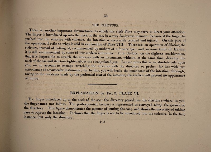 as THE STRICTURE. There is another important circumstance to which this sixth Plate may serve to direct your attention. The finger is introduced up into the neck of the sac, in a very dangerous manner ; because if the finger be pushed into the stricture with violence, the intestine is necessarily crushed and injured. On this part of the operation, I refer to what is said in explanation of Plate VIII. There was an operation of dilating the stricture, instead of cutting it, recommended by authors of a former age; and, in some kinds of Hernia, it is still recommended by some of our modem authorities. It is obvious, on the slightest consideration, that it is impossible to stretch the stricture with an instrument, without, at the same time, drawing the neck of the sac and stricture tighter about the strangulated gut. Let me press this as an absolute rule upon you, on no account to attempt stretching the stricture with the directory or probe; far less with any contrivance of a particular instrument; for by this, you will bruise the inner coats of the intestine, although, owing to the resistance made by the peritoneal coat of the intestine, the surface will present no appearance of injury. EXPLANATION of Fig. 2. PLATE VI. The finger introduced up to the neck of the sac: the directory passed into the stricture; where, as yet, the finger must not follow. The probe-pointed bistoury is represented as conveyed along the groove of the directory. This figure demonstrates the manner of cutting the sac; and shows the necessity of taking care to repress the intestine. It shows that the finger is not to be introduced into the stricture, in the first instance, but only the directory. f 2