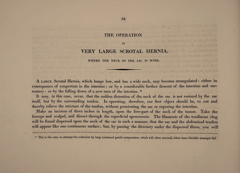 THE OPERATION IN VERY LARGE SCROTAL HERNIA, WHERE THE NECK OF THE SAC IS WIDE. A large Scrotal Hernia, which hangs low, and has a wide neck, may become strangulated: either in consequence of congestion in the intestine: or by a considerable further descent of the intestine and me¬ sentery : or by the falling down of a new turn of the intestine. * It may, in this case, occur, that the sudden distention of the neck of the sac is not resisted by the sac itself, but by the surrounding tendon. In operating, therefore, our first object should be, to cut and thereby relieve the stricture of the tendon, without penetrating the sac or exposing the intestine. Make an incision of three inches in length, upon the fore-part of the neck of the tumor. Take the forceps and scalpel, and dissect through the superficial aponeurosis. The filaments of the tendinous ring will be found dispersed upon the neck of the sac in such a manner, that the sac and the abdominal tendon will appear like one continuous surface; but, by passing the directory under the dispersed fibres, you will * This is the case, to attempt the reduction by long continued gentle compression, which will often succeed, when more forcible attempts fail.