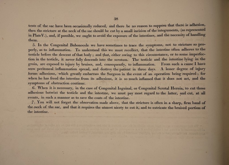 tents of the sac have been occasionally reduced, and there be no reason to suppose that there is adhesion, then the stricture at the neck of the sac should be cut by a small incision of the integuments, (as represented in PlateV.), and, if possible, we ought to avoid the exposure of the intestines, and the necessity of handling them. 5. In the Congenital Bubonocele we have sometimes to trace the symptoms, not to stricture so pro¬ perly, as to inflammation. To understand this we must recollect, that the intestine often adheres to the testicle before the descent of that body; and that, either owing to this circumstance, or to some imperfec¬ tion in the testicle, it never fully descends into the scrotum. The testicle and the intestine lying in the groin, are exposed to injury by bruises, and, consequently, to inflammation. From such a cause I have seen peritoneal inflammation spread, and destroy the patient in three days. A lesser degree of injury forms adhesions, which greatly embarrass the Surgeon in the event of an operation being required; for when he has freed the intestine from its adhesions, it is so much inflamed that it does not act, and the symptoms of obstruction continue. 6. When it is necessary, in the case of Congenital Inguinal, or Congenital Scrotal Hernia, to cut those adhesions betwixt the testicle and the intestine, we must pay most regard to the latter, and cut, at all events, in such a manner as to save the coats of the intestine. 7- You will not forget the observation made above, that the stricture is often in a sharp, firm band of the, neck of the sac, and that it requires the utmost nicety to cut it, and to extricate the bruised portion of the intestine.