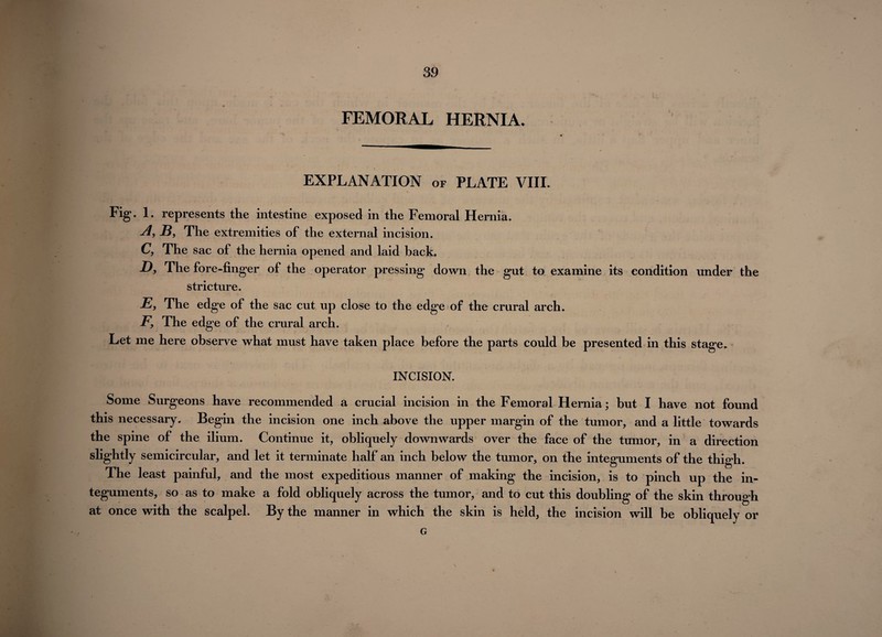 FEMORAL HERNIA. EXPLANATION of PLATE VIII. Fig. 1. represents the intestine exposed in the Femoral Hernia. A, -B, The extremities of the external incision. C, The sac of the hernia opened and laid back. D, The fore-finger of the operator pressing down the gut to examine its condition under the stricture. E, The edge of the sac cut up close to the edge of the crural arch. F9 The edge of the crural arch. Let me here observe what must have taken place before the parts could be presented in this stage. INCISION. Some Surgeons have recommended a crucial incision in the Femoral Hernia; but I have not found this necessary. Begin the incision one inch above the upper margin of the tumor, and a little towards the spine of the ilium. Continue it, obliquely downwards over the face of the tumor, in a direction slightly semicircular, and let it terminate half an inch below the tumor, on the integuments of the thigh. The least painful, and the most expeditious manner of making the incision, is to pinch up the in¬ teguments, so as to make a fold obliquely across the tumor, and to cut this doubling of the skin through at once with the scalpel. By the manner in which the skin is held, the incision will be obliquely or G