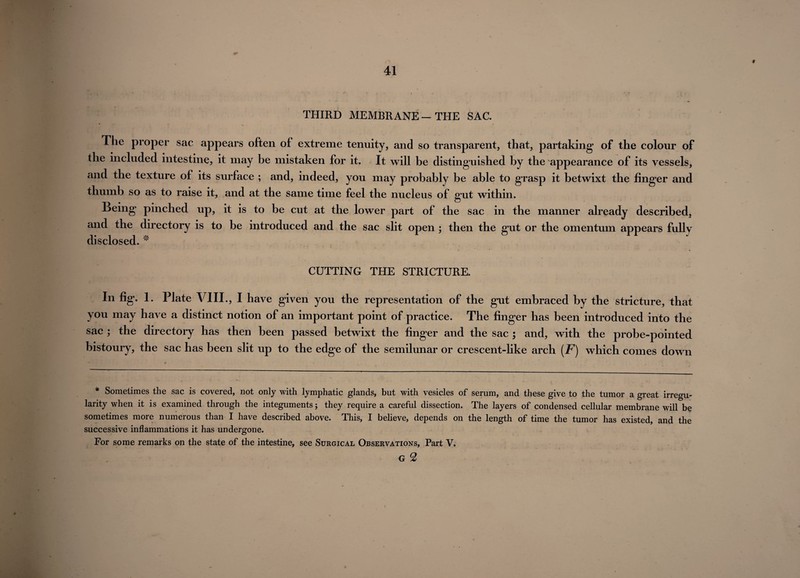 f THIRD MEMBRANE—THE SAC. The proper sac appears often of extreme tenuity, and so transparent, that, partaking of the colour of the included intestine, it may be mistaken for it. It will be distinguished by the appearance of its vessels, and the texture of its surface ; and, indeed, you may probably be able to grasp it betwixt the finger and thumb so as to raise it, and at the same time feel the nucleus of gut within. Being pinched up, it is to be cut at the lower part of the sac in the manner already described, and the directory is to be introduced and the sac slit open ; then the gut or the omentum appears fully disclosed. * CUTTING THE STRICTURE. In fig. 1. Plate VIII., I have given you the representation of the gut embraced by the stricture, that you may have a distinct notion of an important point of practice. The finger has been introduced into the sac ; the directory has then been passed betwixt the finger and the sac ; and, with the probe-pointed bistoury, the sac has been slit up to the edge of the semilunar or crescent-like arch (F) which comes down * Sometimes the sac is covered, not only with lymphatic glands, but with vesicles of serum, and these give to the tumor a great irregu¬ larity when it is examined through the integuments; they require a careful dissection. The layers of condensed cellular membrane will be sometimes more numerous than I have described above. This, I believe, depends on the length of time the tumor has existed, and the successive inflammations it has undergone. For some remarks on the state of the intestine, see Surgical Observations, Part V. G 2 I