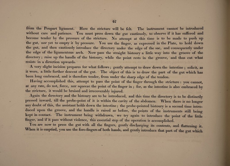 from the Poupart ligament. Here the stricture will be felt. The instrument cannot be introduced without care and patience. You must press down the gut cautiously, to observe if it has suffered and become tender by the pressure of the stricture. No attempt at this time is to be made to push up the gut, nor yet to empty it by pressure. You use the finger, as expressed in the Plate, to hold down the gut, and then cautiously introduce the directory under the edge of the sac, and consequently under the edge of the ligamentous arch. Now pass the straight bistoury a little way into the groove of the directory ; raise up the handle of the bistoury, while the point rests in the groove, and thus cut what resists in a direction upwards. A very slight incision prepares for what follows; gently attempt to draw down the intestine ; solicit, as it were, a little further descent of the gut. The object of this is to draw the part of the gut which has been long embraced, and is therefore tender, from under the sharp edge of the tendon. Having accomplished this, attempt to pass the point of the finger through the stricture : you cannot, at any rate, do not, force, nor squeeze the point of the finger in ; for, as the intestine is also embraced by the stricture, it would be bruised and irrecoverably injured. Again the directory and the bistoury are to be introduced, and this time the directory is to be distinctly pressed inward, till the probe-point of it is within the cavity of the abdomen. When there is no longer any doubt of this, the assistant holds down the intestine; the probe-pointed bistoury is a second time intro¬ duced upon the groove, and the handle is raised as before, the points of the instruments still being kept in contact. The instrument being withdrawn, we try again to introduce the point of the little finger, and if it pass without violence, this essential step of the operation is accomplished. You are now to press the gut with all the fingers, gently discharging its contents, and flattening it. When it is emptied, you use the fore-fingers of both hands, and gently introduce that part of the gut which
