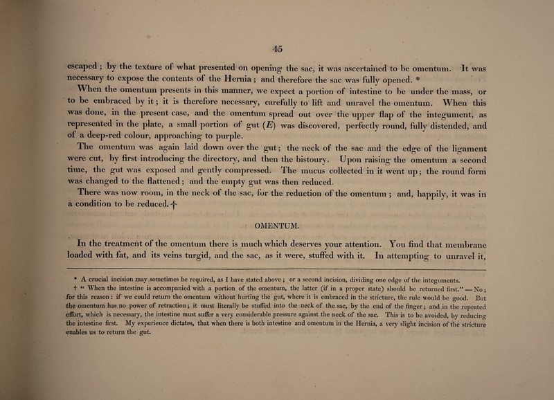 escaped ; by the texture of what presented on opening* the sac, it was ascertained to be omentum. It was necessary to expose the contents of the Hernia; and therefore the sac was fully opened. # When the omentum presents in this manner, we expect a portion of intestine to be under the mass, or to be embraced by it; it is therefore necessary, carefully to lift and unravel the omentum. When this was done, in the present case, and the omentum spread out over the upper flap of the integument, as represented in the plate, a small portion of gut (jE) was discovered, perfectly round, fully distended, and of a deep-red colour, approaching to purple. The omentum was again laid down over the gut; the neck of the sac and the edge of the ligament were cut, by first introducing the directory, and then the bistoury. Upon raising the omentum a second time, the gut was exposed and gently compressed. The mucus collected in it went up; the round form was changed to the flattened; and the empty gut was then reduced. There was now room, in the neck of the sac, for the reduction of the omentum ; and, happily, it was in a condition to be reduced. ^ OMENTUM. t . • In the treatment of the omentum there is much which deserves your attention. You find that membrane loaded with fat, and its veins turgid, and the sac, as it were, stuffed with it. In attempting to unravel it, * A crucial incision may sometimes be required, as I have stated above ; or a second incision, dividing one edge of the integuments. t “ When the intestine is accompanied with a portion of the omentum, the latter (if in a proper state) should be returned first.”_No; for this reason : if we could return the omentum without hurting the gut, where it is embraced in the stricture, the rule would be good. But the omentum has no power of retraction; it must literally be stuffed into the neck of the sac, by the end of the finger; and in the repeated effort, which is necessary, the intestine must suffer a very considerable pressure against the neck of the sac. This is to be avoided, by reducing the intestine first. My experience dictates, that when there is both intestine and omentum in the Hernia, a very slight incision of the stricture enables us to return the gut.