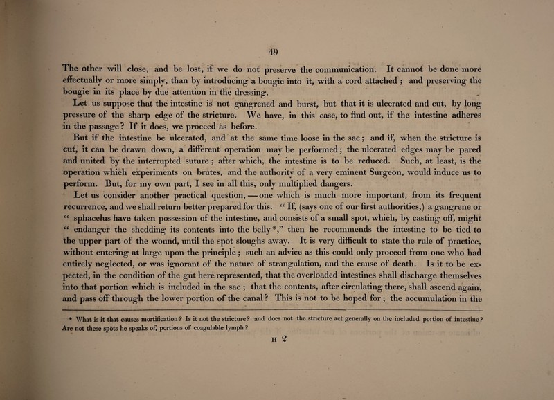 The other will close, and be lost, if we do not preserve the communication. It cannot be done more effectually or more simply, than by introducing a bougie into it, with a cord attached ; and preserving the bougie in its place by due attention in the dressing. Let us suppose that the intestine is not gangrened and burst, but that it is ulcerated and cut, by long pressure of the sharp edge of the stricture. We have, in this case, to find out, if the intestine adheres in the passage? If it does, we proceed as before. But if the intestine be ulcerated, and at the same time loose in the sac; and if, when the stricture is cut, it can be drawn down, a different operation may be performed; the ulcerated edges may be pared and united by the interrupted suture ; after which, the intestine is to be reduced. Such, at least, is the operation which experiments on brutes, and the authority of a very eminent Surgeon, would induce us to perform. But, for my own part, I see in all this, only multiplied dangers. Let us consider another practical question, — one which is much more important, from its frequent recurrence, and we shall return better prepared for this. “ If, (says one of our first authorities,) a gangrene or “ sphacelus have taken possession of the intestine, and consists of a small spot, which, by casting off, might “ endanger the shedding its contents into the belly then he recommends the intestine to be tied to the upper part of the wound, until the spot sloughs away. It is very difficult to state the rule of practice, without entering at large upon the principle; such an advice as this could only proceed from one who had entirely neglected, or was ignorant of the nature of strangulation, and the cause of death. Is it to be ex¬ pected, in the condition of the gut here represented, that the overloaded intestines shall discharge themselves into that portion which is included in the sac ; that the contents, after circulating there, shall ascend again, and pass off through the lower portion of the canal? This is not to be hoped for; the accumulation in the * What is it that causes mortification ? Is it not the stricture ? Are not these spots he speaks of, portions of coagulable lymph ? and does not the stricture act generally on the included portion of intestine ? H 2