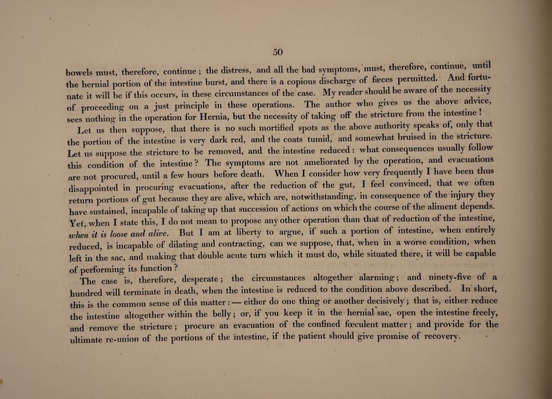 bowels must, therefore, continue ; the distress, and all the bad symptoms, must, therefore, continue, un 1 the hernial portion of the intestine burst, and there is a copious discharge of faeces permitted. n o u- nate it will be if this occurs, in these circumstances of the case. My reader should be aware of t e necessity of proceeding on a just principle in these operations. The author who gives us the above a vice, sees nothing in the operation for Hernia, but the necessity of taking off the stricture from the intestine . Let us then suppose, that there is no such mortified spots as the above authority speaks of, on y t at the portion of the intestine is very dark red, and the coats tumid, and somewhat bruised in the stricture. Let us suppose the stricture to be removed, and the intestine reduced : what consequences usually fol ow this condition of the intestine ? The symptoms are not ameliorated by the operation, and evacuations are not procured, until a few hours before death. When I consider how very frequently I have been thus disappointed in procuring evacuations, after the reduction of the gut, I feel convinced, that we often return portions of gut because they are alive, which are, notwithstanding, in consequence of the injury they have sustained, incapable of taking up that succession of actions on which the course of the aliment depends. Yet, when I state this, I do not mean to propose any other operation than that of reduction of the intestine, when it is loose and alive. But I am at liberty to argue, if such a portion of intestine, when entirely reduced, is incapable of dilating and contracting, can we suppose, that, when in a worse condition, when left in the sac, and making that double acute turn which it must do, while situated there, it will be capable of performing its function ? The case is, therefore, desperate; the circumstances altogether alarming; and ninety-five of a hundred will terminate in death, when the intestine is reduced to the condition above described. In short, this is the common sense of this matter: — either do one thing or another decisively; that is, either reduce the intestine altogether within the belly; or, if you keep it in the hernial sac, open the intestine freely, and remove the stricture ; procure an evacuation of the confined foeculent matter; and provide for the ultimate re-union of the portions of the intestine, if the patient should give promise of recovery.