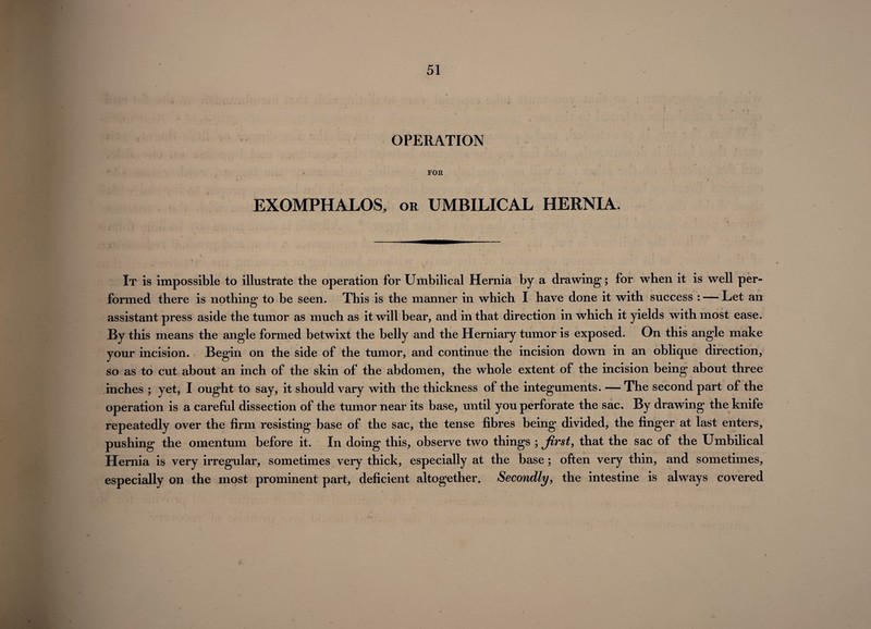 OPERATION FOR EXOMPHALOS, or UMBILICAL HERNIA. It is impossible to illustrate the operation for Umbilical Hernia by a drawing; for when it is well per¬ formed there is nothing to be seen. This is the manner in which I have done it with success : — Let an assistant press aside the tumor as much as it will bear, and in that direction in which it yields with most ease. By this means the angle formed betwixt the belly and the Herniary tumor is exposed. On this angle make your incision. Begin on the side of the tumor, and continue the incision down in an oblique direction, so as to cut about an inch of the skin of the abdomen, the whole extent of the incision being about three inches ; yet, I ought to say, it should vary with the thickness of the integuments. — The second part of the operation is a careful dissection of the tumor near its base, until you perforate the sac. By drawing the knife repeatedly over the firm resisting base of the sac, the tense fibres being divided, the finger at last enters, pushing the omentum before it. In doing this, observe two things ; first, that the sac of the Umbilical Hernia is very irregular, sometimes very thick, especially at the base; often very thin, and sometimes, especially on the most prominent part, deficient altogether. Secondly, the intestine is always covered