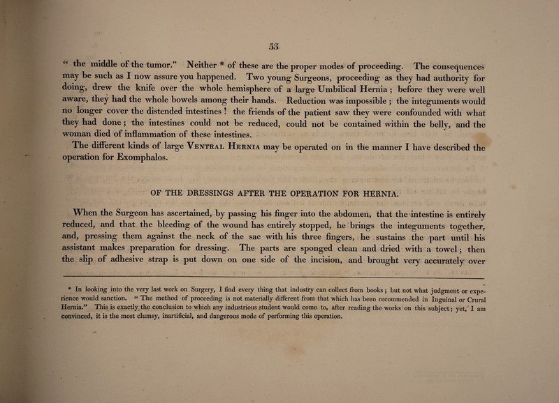 the middle of the tumor.” Neither * of these are the proper modes of proceeding. The consequences may be such as I now assure you happened. Two young1 Surgeons, proceeding as they had authority for doing, drew the knife over the whole hemisphere of a large Umbilical Hernia; before they were well aware, they had the whole bowels among their hands. Reduction was impossible ; the integuments would no longer cover the distended intestines ! the friends of the patient saw they were confounded with what they had done ; the intestines could not be reduced, could not be contained within the belly, and the woman died of inflammation of these intestines. The different kinds of large Ventral Hernia may be operated on in the manner I have described the operation for Exomphalos. OF THE DRESSINGS AFTER THE OPERATION FOR HERNIA. When the Surgeon has ascertained, by passing his finger into the abdomen, that the intestine is entirely reduced, and that the bleeding of the wound has entirely stopped, he brings the integuments together, and, pressing them against the neck of the sac with his three fingers, he sustains the part until his assistant makes preparation for dressing. The parts are sponged clean and dried with a towel; then the slip of adhesive strap is put down on one side of the incision, and brought very accurately over * In looking into the very last work on Surgery, I find every thing that industry can collect from books ; but not what judgment or expe¬ rience would sanction. “ The method of proceeding is not materially different from that which has been recommended in Inguinal or Crural Hernia.” This is exactly the conclusion to which any industrious student would come to, after reading the works on this subject; yet, I am convinced, it is the most clumsy, inartificial, and dangerous mode of performing this operation.