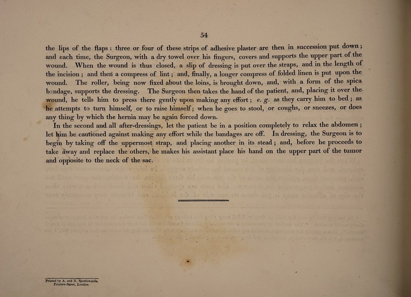 the lips of the flaps : three or four of these strips of adhesive plaster are then in succession put down; and each time, the Surgeon, with a dry towel over his fingers, covers and supports the upper part of the wound. When the wound is thus closed, a slip of dressing is put over the straps, and in the length of the incision ; and then a compress of lint; and, finally, a longer compress of folded linen is put upon the wound. The roller, being now fixed about the loins, is brought down, and, with a form of the spica bandage, supports the dressing. The Surgeon then takes the hand of the patient, and, placing it over the wound, he tells him to press there gently upon making any effort; e. g. as they carry him to bed ; as he attempts to turn himself, or to raise himself; when he goes to stool, or coughs, or sneezes, or does any thing by which the hernia may be again forced down. In the second and all after-dressings, let the patient be in a position completely to relax the abdomen ; let him be cautioned against making any effort while the bandages are off. In dressing, the Surgeon is to begin by taking off the uppermost strap, and placing another in its stead; and, before he proceeds to take away and replace the others, he makes his assistant place his hand on the upper part of the tumor and opposite to the neck of the sac. Printed by A. and R. Spottiswooda, Printers-Street, London.