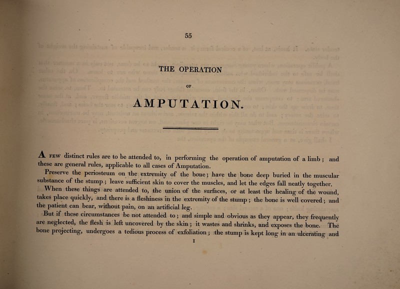 . ’ ' * - ** ‘ * * o THE OPERATION OP , * * * * • 4 4 * J • ’ - AMPUTATION. A few distinct rules are to be attended to, in performing the operation of amputation of a limb ; and these are general rules, applicable to all cases of Amputation. Preserve the periosteum on the extremity of the bone; have the bone deep buried in the muscular substance of the stump ; leave sufficient skin to cover the muscles, and let the edges fall neatly together. When these things are attended to, the union of the surfaces, or at least the healing of the wound, takes place quickly, and there is a fleshiness in the extremity of the stump ; the bone is well covered; and the patient can bear, without pain, on an artificial leg. But if these circumstances be not attended to; and simple and obvious as they appear, they freqtiently are neglected, the flesh is left uncovered by the skin ; it wastes and shrinks, and exposes the bone. The bone projecting, undergoes a tedious process of exfoliation ; the stump is kept long in an ulcerating and