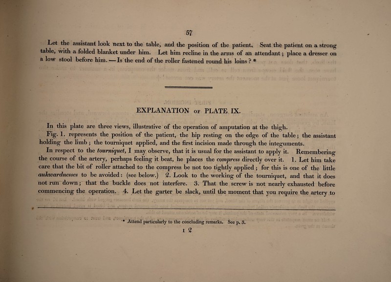 Let the assistant look next to the table, and the position of the patient* Seat the patient on a strong table, with a folded blanket under him. Let him recline in the arms of an attendant; place a dresser on a low stool before him. —Is the end of the roller fastened round his loins ? ^ EXPLANATION of PLATE IX. In this plate are three views, illustrative of the operation of amputation at the thigh. Fig. 1. represents the position of the patient, the hip resting on the edge of the table; the assistant holding the limb ; the tourniquet applied, and the first incision made through the integuments. In respect to the tourniquet, I may observe, that it is usual for the assistant to apply it. Remembering the course of the artery, perhaps feeling it beat, he places the compress directly over it. 1. Let him take care that the bit of roller attached to the compress be not too tightly applied; for this is one of the little aukwardnesses to be avoided: (see below.) 2. Look to the working of the tourniquet, and that it does not run down; that the buckle does not interfere. 3. That the screw is not nearly exhausted before commencing the operation. 4. Let the garter be slack, until the moment that you require the artery to * Attend particularly to the concluding remarks. See p. 3. i 2