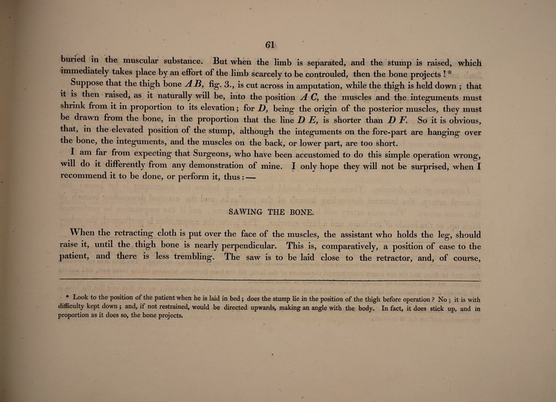 I buried in the muscular substance. But when the limb is separated, and the stump is raised, which immediately takes place by an effort of the limb scarcely to be controuled, then the bone projects ! * Suppose that the thigh bone AB, fig. 3., is cut across in amputation, while the thigh is held down ; that it is then raised, as it naturally will be, into the position A C, the muscles and the integuments must shrink from it in proportion to its elevation; for D, being the origin of the posterior muscles, they must be drawn from the bone, in the proportion that the line D E, is shorter than D F. So it is obvious, that, in the elevated position of the stump, although the integuments on the fore-part are hanging over the bone, the integuments, and the muscles on the back, or lower part, are too short. I am far from expecting that Surgeons, who have been accustomed to do this simple operation wrong, will do it differently from any demonstration of mine. I only hope they will not be surprised, when I recommend it to be done, or perform it, thus : — SAWING THE BONE. When the retracting cloth is put over the face of the muscles, the assistant who holds the leg, should raise it, until the thigh bone is nearly perpendicular. This is, comparatively, a position of ease to the patient, and there is less trembling. The saw is to be laid close to the retractor, and, of course, * Look to the position of the patient when he is laid in bed; does the stump lie in the position of the thigh before operation ? No i it is with difficulty kept down; and, if not restrained, would be directed upwards, making an angle with the body. In fact, it does stick up, and in proportion as it does so, the bone projects. ✓