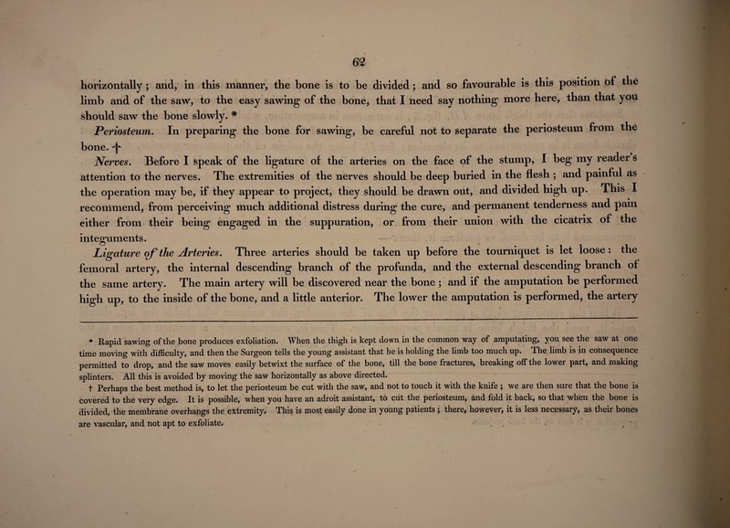 horizontally ; and, in this manner, the bone is to be divided; and so favourable is this position of the limb and of the saw, to the easy sawing of the bone, that I need say nothing more here, than that you should saw the bone slowly. # Periosteum. In preparing the bone for sawing, be careful not to separate the periosteum from the bone. Nerves* Before I speak of the ligature of the arteries on the face of the stump, I beg my reader s attention to the nerves. The extremities of the nerves should be deep buried in the flesh ; and painful as the operation may be, if they appear to project, they should be drawn out, and divided high up. This I recommend, from perceiving much additional distress during the cure, and permanent tenderness and pain either from their being engaged in the suppuration, or from their union with the cicatrix of the integuments. Ligature of the Arteries. Three arteries should be taken up before the tourniquet is let loose: the femoral artery, the internal descending branch of the profunda, and the external descending branch of the same artery. The main artery will be discovered near the bone ; and if the amputation be performed high up, to the inside of the bone, and a little anterior. The lower the amputation is performed, the artery * Rapid sawing of the bone produces exfoliation. When the thigh is kept down in the common way of amputating, you see the saw at one time moving with difficulty, and then the Surgeon tells the young assistant that he is holding the limb too much up. The limb is in consequence permitted to drop, and the saw moves easily betwixt the surface of the bone, till the bone fractures, breaking off the lower part, and making splinters. All this is avoided by moving the saw horizontally as above directed. t Perhaps the best method is, to let the periosteum be cut with the saw, and not to touch it with the knife ; we are then sure that the bone is covered to the very edge. It is possible, when you have an adroit assistant, to cut the periosteum, and fold it back, so that when the bone is divided, the membrane overhangs the extremity. This is most easily done in young patients j there, however* it is less necessary, as their bones are vascular, and not apt to exfoliate. . . •'