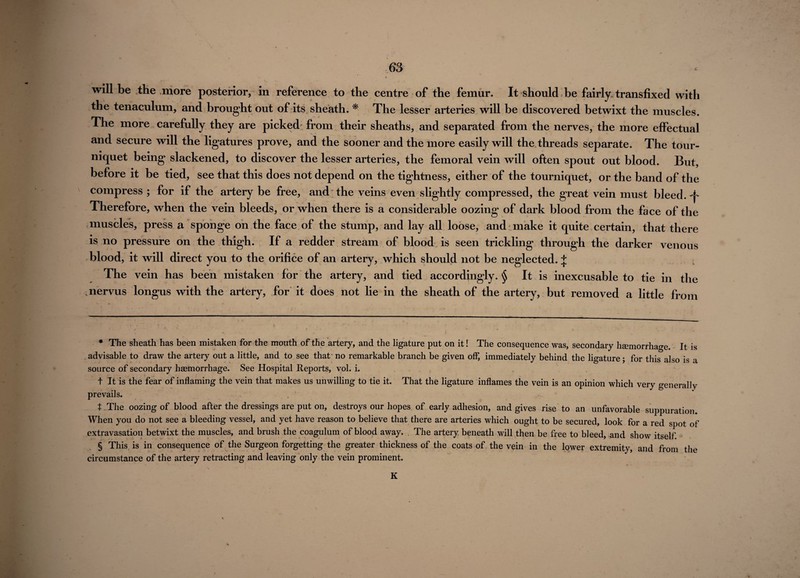 will be the more posterior, in reference to the centre of the femur. It should be fairly, transfixed with the tenaculum, and brought out of its sheath. * * * § The lesser arteries will be discovered betwixt the muscles. The more carefully they are picked from their sheaths, and separated from the nerves, the more effectual and secure will the ligatures prove, and the sooner and the more easily will the threads separate. The tour¬ niquet being slackened, to discover the lesser arteries, the femoral vein will often spout out blood. But, before it be tied, see that this does not depend on the tightness, either of the tourniquet, or the band of the compress ; for if the artery be free, and the veins even slightly compressed, the great vein must bleed. Therefore, when the vein bleeds, or when there is a considerable oozing of dark blood from the face of the muscles, press a sponge on the face of the stump, and lay all loose, and make it quite certain, that there is no pressure on the thigh. If a redder stream of blood is seen trickling through the darker venous blood, it will direct you to the orifice of an artery, which should not be neglected. + The vein has been mistaken for the artery, and tied accordingly. § It is inexcusable to tie in the juervus longus with the artery, for it does not lie in the sheath of the artery, but removed a little from * The sheath has been mistaken for the mouth of the artery, and the ligature put on it I The consequence was, secondary haemorrhage. It is advisable to draw the artery out a little, and to see that' no remarkable branch be given off, immediately behind the ligature; for this also is a source of secondary haemorrhage. See Hospital Reports, vol. i. t It is the fear of inflaming the vein that makes us unwilling to tie it. That the ligature inflames the vein is an opinion which very generally prevails. t The oozing of blood after the dressings are put on, destroys our hopes of early adhesion, and gives rise to an unfavorable suppuration. When you do not see a bleeding vessel, and yet have reason to believe that there are arteries which ought to be secured, look for a red spot of extravasation betwixt the muscles, and brush the coagulum of blood away. The artery beneath will then be free to bleed, and show itself § This is in consequence of the Surgeon forgetting the greater thickness of the coats of the vein in the lower extremity, and from the circumstance of the artery retracting and leaving only the vein prominent. K