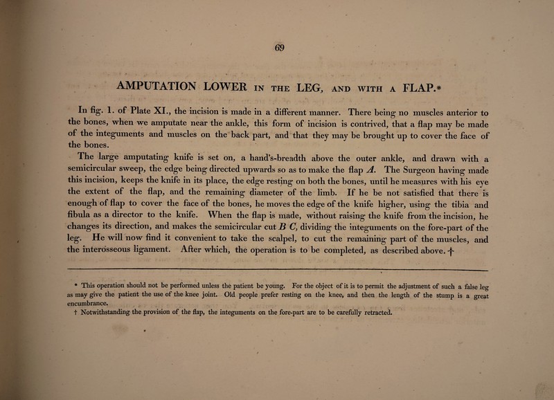 / 69 AMPUTATION LOWER in the LEG, AND WITH A FLAP.* . *r ‘ r ** . - • ‘ • t ■ <* ,i J- < „ * / . • r ’ > « , • « • , In fig. 1. of Plate XI., the incision is made in a different manner. There being no muscles anterior to the bones, when we amputate near the ankle, this form of incision is contrived, that a flap may be made of the integuments and muscles on the back part, and that they may be brought up to cover the face of the bones. The large amputating knife is set on, a hand’s-breadth above the outer ankle, and drawn with a semicircular sweep, the edge being directed upwards so as to make the flap A. The Surgeon having made this incision, keeps the knife in its place, the edge resting on both the bones, until he measures with his eye the extent of the flap, and the remaining diameter of the limb. If he be not satisfied that there is enough of flap to cover the face of the bones, he moves the edge of the knife higher, using the tibia and fibula as a director to the knife. When the flap is made, without raising the knife from the incision, he changes its direction, and makes the semicircular cut jB C, dividing the integuments on the fore-part of the leg. He will now find it convenient to take the scalpel, to cut the remaining part of the muscles, and the interosseous ligament. After which, the operation is to be completed, as described above. ^ * This operation should not be performed unless the patient be young. For the object of it is to permit the adjustment of such a false leg as may give the patient the use of the knee joint. Old people prefer resting on the knee, and then the length of the stump is a great encumbrance. ' * % • 9 ■* ■ v ' • ' •> ■ • y ~f : ' ' j • ' \. - rn ■ •: V - 4‘ * »? ' * - V + Notwithstanding the provision of the flap, the integuments on the fore-part are to be carefully retracted.