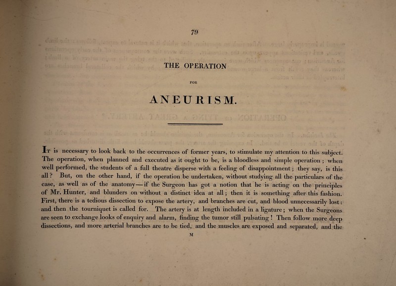 * 1 \ •. * i • i % , y u. f V •/f in * '• a * k.U !* A ; ^ * THE OPERATION FOR ANEURISM. At is necessary to look back to the occurrences of former years, to stimulate my attention to this subject. The operation, when planned and executed as it ought to be, is a bloodless and simple operation ; when well performed, the students of a full theatre disperse with a feeling of disappointment; they say, is this all ? But, on the other hand, if the operation be undertaken, without studying all the particulars of the case, as well as of the anatomy—if the Surgeon has got a notion that he is acting on the principles of Mr. Hunter, and blunders on without a distinct idea at all; then it is something after this fashion. First, there is a tedious dissection to expose the artery, and branches are cut, and blood unnecessarily lost: and then the tourniquet is called for. The artery is at length included in a ligature; when the Surgeons are seen to exchange looks of enquiry and alarm, finding the tumor still pulsating ! Then follow more deep dissections, and more arterial branches are to be tied, and the muscles are exposed and separated, and the M