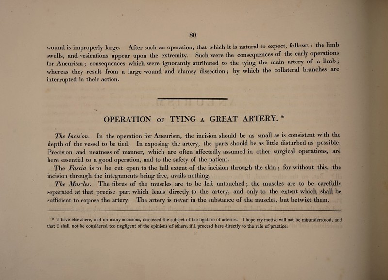 wound is improperly large. After such an operation, that which it is natural to expect, follows . the limb swells, and vesications appear upon the extremity. Such were the consequences of the early operations for Aneurism; consequences which were ignorantly attributed to the tying the main artery of a limb, whereas they result from a large wound and clumsy dissection ; by which the collateral branches are interrupted in their action. OPERATION of TYING a GREAT ARTERY. * The Incision. In the operation for Aneurism, the incision should be as small as is consistent with the depth of the vessel to be tied. In exposing the artery, the parts should be as little disturbed as possible. Precision and neatness of manner, which are often affectedly assumed in other surgical operations, are here essential to a good operation, and to the safety of the patient. The Fascia is to be cut open to the full extent of the incision through the skin ; for without this, the incision through the integuments being free, avails nothing. The Muscles. The fibres of the muscles are to be left untouched; the muscles are to be carefully separated at that precise part which leads directly to the artery, and only to the extent which shall be sufficient to expose the artery. The artery is never in the substance of the muscles, but betwixt them. * I have elsewhere, and on many occasions, discussed the subject of the ligature of arteries. I hope my motive will not be misunderstood, and that I shall not be considered too negligent of the opinions of others, if .I proceed here directly to the rule of practice.