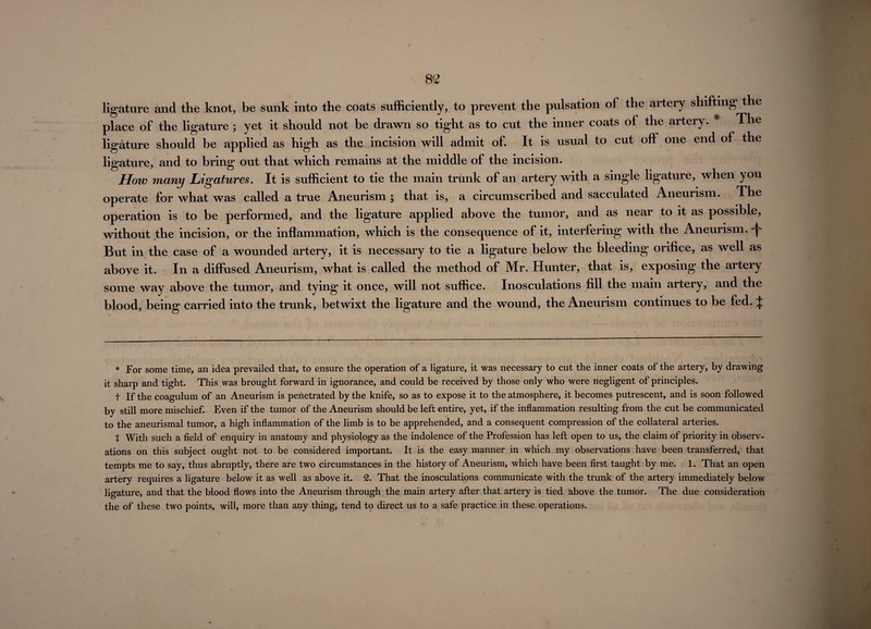 ligature and the knot, be sunk into the coats sufficiently, to prevent the pulsation of the artery shifting the place of the ligature ; yet it should not be drawn so tight as to cut the inner coats of the artery. * The ligature should be applied as high as the incision will admit of. It is usual to cut off one end of the ligature, and to bring out that which remains at the middle of the incision. How many Ligatures. It is sufficient to tie the main trunk of an artery with a single ligature, when you operate for what was called a true Aneurism ; that is, a circumscribed and sacculated Aneurism. The operation is to be performed, and the ligature applied above the tumor, and as near to it as possible, without the incision, or the inflammation, which is the consequence of it, interfering with the Aneurism, ^ But in the case of a wounded artery, it is necessary to tie a ligature below the bleeding orifice, as well as above it. In a diffused Aneurism, what is called the method of Mr. Hunter, that is, exposing the artery some way above the tumor, and tying it once, will not suffice. Inosculations fill the main artery, and the blood, being carried into the trunk, betwixt the ligature and the wound, the Aneurism continues to be fed. J * For some time, an idea prevailed that, to ensure the operation of a ligature, it was necessary to cut the inner coats of the artery, by drawing it sharp and tight. This was brought forward in ignorance, and could be received by those only who were negligent of principles. t If the coagulum of an Aneurism is penetrated by the knife, so as to expose it to the atmosphere, it becomes putrescent, and is soon followed by still more mischief. Even if the tumor of the Aneurism should be left entire, yet, if the inflammation resulting from the cut be communicated to the aneurismal tumor, a high inflammation of the limb is to be apprehended, and a consequent compression of the collateral arteries. t With such a field of enquiry in anatomy and physiology as the indolence of the Profession has left open to us, the claim of priority in observ¬ ations on this subject ought not to be considered important. It is the easy manner in which my observations have been transferred, that tempts me to say, thus abruptly, there are two circumstances in the history of Aneurism, which have been first taught by me. 1. That an open artery requires a ligature below it as well as above it. 2. That the inosculations communicate with the trunk of the artery immediately below ligature, and that the blood flows into the Aneurism through the main artery after that artery is tied above the tumor. The due consideration the of these two points, will, more than any thing, tend to direct us to a safe practice in these, operations.