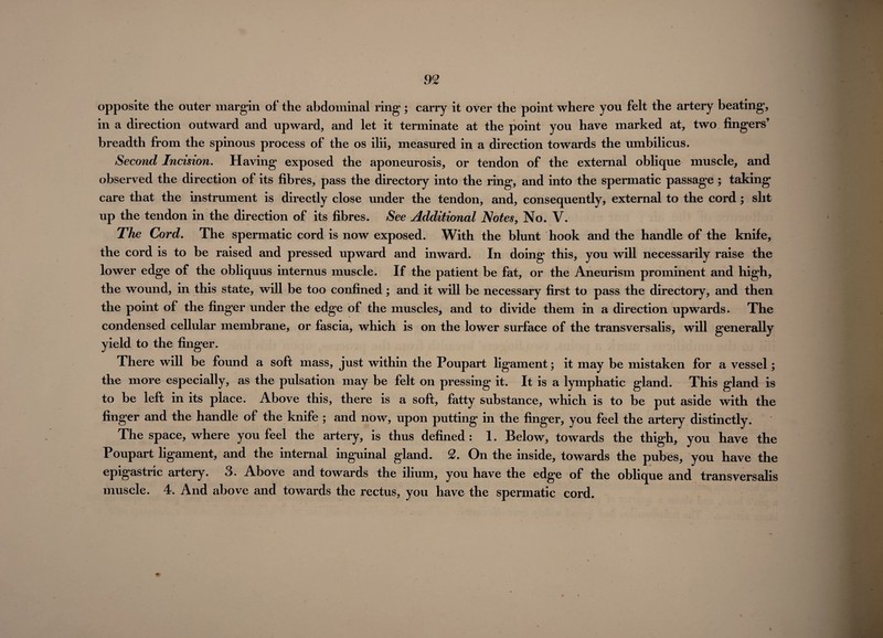 opposite the outer margin of the abdominal ring; carry it over the point where you felt the artery beating, in a direction outward and upward, and let it terminate at the point you have marked at, two fingers’ breadth from the spinous process of the os ilii, measured in a direction towards the umbilicus. Second Incision. Having exposed the aponeurosis, or tendon of the external oblique muscle, and observed the direction of its fibres, pass the directory into the ring, and into the spermatic passage ; taking care that the instrument is directly close under the tendon, and, consequently, external to the cord; slit up the tendon in the direction of its fibres. See Additional Notes, No. V. The Cord. The spermatic cord is now exposed. With the blunt hook and the handle of the knife, the cord is to be raised and pressed upward and inward. In doing this, you will necessarily raise the lower edge of the obliquus internus muscle. If the patient be fat, or the Aneurism prominent and high, the wound, in this state, will be too confined; and it will be necessary first to pass the directory, and then the point of the finger under the edge of the muscles, and to divide them in a direction upwards. The condensed cellular membrane, or fascia, which is on the lower surface of the transversalis, will generally yield to the finger. There will be found a soft mass, just within the Poupart ligament; it may be mistaken for a vessel; the more especially, as the pulsation may be felt on pressing it. It is a lymphatic gland. This gland is to be left in its place. Above this, there is a soft, fatty substance, which is to be put aside with the finger and the handle of the knife ; and now, upon putting in the finger, you feel the artery distinctly. The space, where you feel the artery, is thus defined : 1. Below, towards the thigh, you have the Poupart ligament, and the internal inguinal gland. 2. On the inside, towards the pubes, you have the epigastric artery. 3. Above and towards the ilium, you have the edge of the oblique and transversalis muscle. 4. And above and towards the rectus, you have the spermatic cord. i