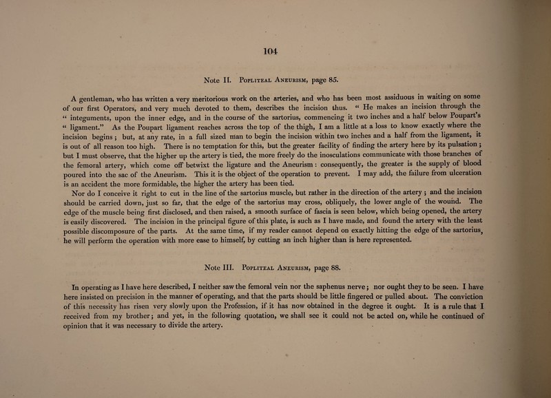 Note IT. Popliteal Aneurism, page 85. A gentleman, who has written a very meritorious work on the arteries, and who has been most assiduous in waiting on some of our first Operators, and very much devoted to them, describes the incision thus. (( He makes an incision through the 66 integuments, upon the inner edge, and in the course of the sartorius, commencing it two inches and a half below Poupart s “ ligament.” As the Poupart ligament reaches across the top of the thigh, I am a little at a loss to know exactly where the incision begins ; but, at any rate, in a full sized man to begin the incision within two inches and a half from the ligament, it is out of all reason too high. There is no temptation for this, but the greater facility of finding the artery here by its pulsation ; but I must observe, that the higher up the artery is tied, the more freely do the inosculations communicate with those branches of the femoral artery, which come off betwixt the ligature and the Aneurism : consequently, the greater is the supply of blood poured into the sac of the Aneurism. This it is the object of the operation to prevent. I may add, the failure from ulceration is an accident the more formidable, the higher the artery has been tied. Nor do I conceive it right to cut in the line of the sartorius muscle, but rather in the direction of the artery ; and the incision should be carried down, just so far, that the edge of the sartorius may cross, obliquely, the lower angle of the wound. The edge of the muscle being first disclosed, and then raised, a smooth surface of fascia is seen below, which being opened, the artery is easily discovered. The incision in the principal figure of this plate, is such as I have made, and found the artery with the least possible discomposure of the parts. At the same time, if my reader cannot depend on exactly hitting the edge of the sartorius, he will perform the operation with more ease to himself, by cutting an inch higher than is here represented. Note III. Popliteal Aneurism, page 88. In operating as I have here described, I neither saw the femoral vein nor the saphenus nerve; nor ought they to be seen. I have here insisted on precision in the manner of operating, and that the parts should be little fingered or pulled about. The conviction of this necessity has risen very slowly upon the Profession, if it has now obtained in the degree it ought. It is a rule that I received from my brother; and yet, in the following quotation, we shall see it could not be acted on, while he continued of opinion that it was necessary to divide the artery.