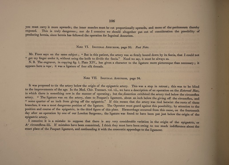 106* you must carry it more upwards; the inner muscles must be cut proportionally upwards, and more of the peritoneum thereby exposed. This is truly dangerous; nor do I conceive we should altogether put out of consideration the possibility of producing hernia, since hernia has followed the operation for Inguinal Aneurism. Note VI. Inguinal Aneurism, page 93. Foot Note. Mr. Freer says on the same subject; “ But in this patient, the artery was so firmly bound down by its fascia, that I could not “ my finger under it, without using the knife to divide the fascia.” Need we say, it must be always so. N. B. The engraver, in copying fig. 1. Plate XIV., has given a character to the ligature more picturesque than necessary ; it appears here a rope; it was a ligature of four silk threads. Note VII. Inguinal Aneurism, page 94. It was proposed to tie the artery below the origin of the epigastric artery. This was a step in retreat; this was to be blind to the improvements of the age. In the Med. Chir. Transact, vol. vii., we have a description of an operation on the External Iliac, in which there is something new in the manner of operating; but the dissection exhibited the artery tied below the circumflex artery. “ The ligature was on the artery, close to Poupart’s ligament, about an inch below the giving off the circumflex, and “ some quarter of an inch from giving off the epigastric.” If this means that the artery was tied betwixt the roots of these branches, it was a most dangerous position of the ligature. The Operator must guard against this possibility, by attention to the position and course of the epigastric, in the third figure of this plate. Haemorrhage occurred from this cause, on the fourteenth day after an operation by one of our London Surgeons; the ligature was found to have been put just below the origin of the epigastric artery. I conceive it is a mistake to suppose that there is any very considerable variation in the origin of the epigastric, or AA circumflexa ilii. If mistakes have been committed, I think they must have been owing to too much indifference about the exact place of the Poupart ligament, and confounding it with the crescentic appendage to the ligament.