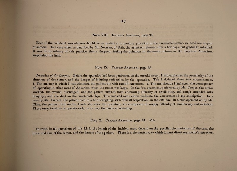Note VIII. Inguinal Aneurism, page 94. % Even if the collateral inosculations should be so perfect as to produce pulsation in the aneurismal tumor, we need not despair of success. In a case which is described by Mr. Norman, of Bath, the pulsation returned after a few days, but gradually subsided. It was in the infancy of this practice, that a Surgeon, feeling the pulsation in the tumor return, in the Popliteal Aneurism, amputated the limb. Note IX. Carotid Aneurism, page 95. • * • *■ Irritation of the Larynx. Before the operation had been performed on the carotid artery, I had explained the peculiarity of the situation of the tumor, and the danger of inducing suffocation by the operation. This I deduced from two circumstances. 1. The manner in which I had witnessed the patient die with carotid Aneurism, 2. The tumefaction 1 had seen, the consequence of operating in other cases of Aneurism, when the tumor was large. In the first operation, performed by Mr. Cooper, the tumor swelled, the wound discharged, and the patient suffered from encreasing difficulty of swallowing, and cough attended with hooping ; and she died on the nineteenth day. This case and some others vindicate the correctness of my anticipation. In a case by Mr. Vincent, the patient died in a fit of coughing, with difficult respiration, on the 32d day. In a case operated on by Mr. Cline, the patient died on the fourth day after the operation, in consequence of cough, difficulty of swallowing, and irritation. These cases teach us to operate early, or to vary the mode of operating. Note X. Carotid Aneurism, page 95. Note. In truth, in all operations of this kind, the length of the incision must depend on the peculiar circumstances of the case, the place and size of the tumor, and the fatness of the patient. There is a circumstance to which I must direct my reader’s attention. )