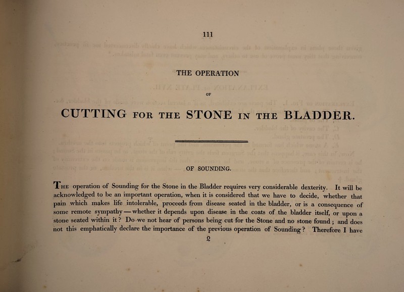 THE OPERATION OF . j* i CUTTING for the STONE in the BLADDER. OF SOUNDING. The operation of Sounding’ for the Stone in the Bladder requires very considerable dexterity. It will be acknowledged to be an important operation, when it is considered that we have to decide, whether that pain which makes life intolerable, proceeds from disease seated in the bladder, or is a consequence of some remote sympathy — whether it depends upon disease in the coats of the bladder itself, or upon a stone seated within it ? Do we not hear of persons being cut for the Stone and no stone found; and does not this emphatically declare the importance of the previous operation of Sounding ? Therefore I have 2