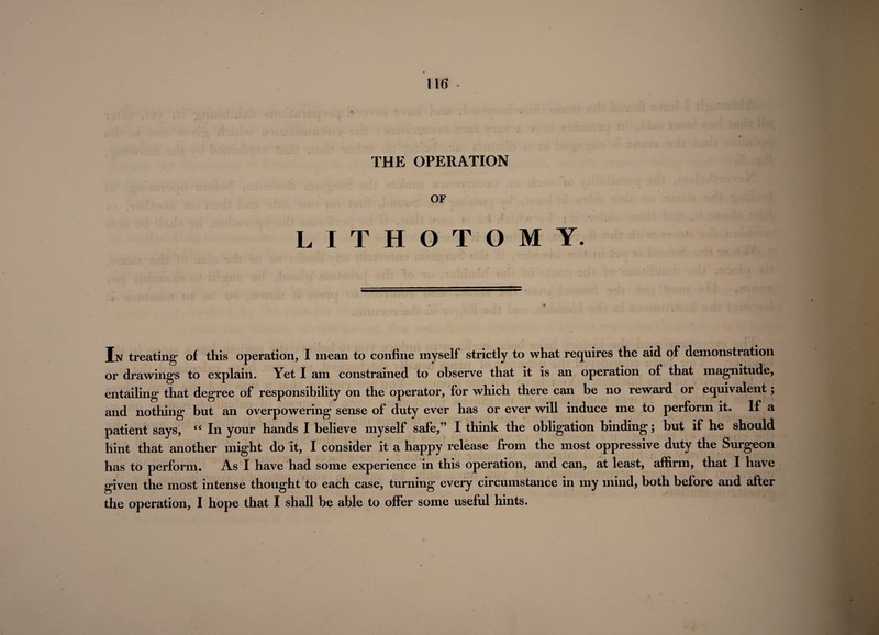 THE OPERATION OF LITHOTOMY. In treating of this operation, I mean to confine myself strictly to what requires the aid of demonstration or drawings to explain. Yet I am constrained to observe that it is an operation of that magnitude, entailing that degree of responsibility on the operator, for which there can be no reward or equivalent; and nothing but an overpowering sense of duty ever has or ever will induce me to perform it. If a patient says, “ In your hands I believe myself safe,” I think the obligation binding; but if he should hint that another might do it, I consider it a happy release from the most oppressive duty the Surgeon has to perform. As I have had some experience in this operation, and can, at least, affirm, that I have given the most intense thought to each case, turning every circumstance in my mind, both before and after the operation, I hope that I shall be able to offer some useful hints.